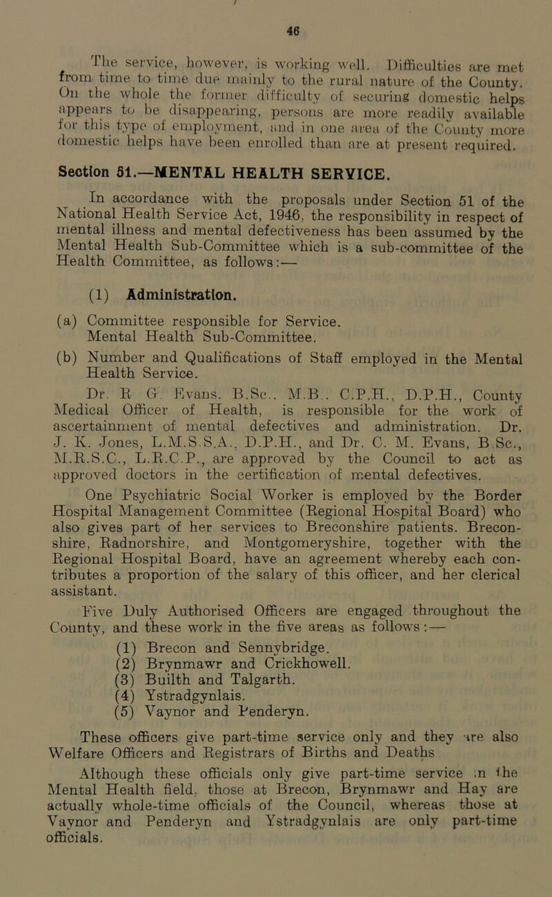 The service, however, is working well. Difficulties are met from time to time due mainly to the rural nature of the County. On the whole the former difficulty of securing domestic helps appears to be disappearing, persons are more readily available for this type of employment, and in one area of the County more domestic helps have been enrolled than are at present required. Section 51.—MENTAL HEALTH SERYICE. In accordance with the proposals under Section 51 of the National Health Service Act, 1946, the responsibility in respect of mental illness and mental defectiveness has been assumed by the Mental Health Sub-Committee which is a sub-committee of the Health Committee, as follows: — (1) Administration. (a) Committee responsible for Service. Mental Health Sub-Committee. (b) Number and Qualifications of Staff employed in the Mental Health Service. Dr. R G Evans. B.Sc.. M.B.. C.P.H., D.P.H., County Medical Officer of Health, is responsible for the work of ascertainment of mental defectives and administration. Dr. J. K. Jones, L.M.S.S.A., D.P.H., and Dr. C. M. Evans, B Sc., M.R.S.C., L.R.C.P., are approved by the Council to act as approved doctors in the certification of mental defectives. One Psychiatric Social Worker is employed by the Border Hospital Management Committee (Regional Hospital Board) who also gives part of her services to Breconshire patients. Brecon- shire, Radnorshire, and Montgomeryshire, together with the Regional Hospital Board, have an agreement whereby each con- tributes a proportion of the salary of this officer, and her clerical assistant. Five Duly Authorised Officers are engaged throughout the County, and these work in the five areas as follows: — (1) Brecon and Sennybridge. (2) Brynmawr and Crickhowell. (3) Builth and Talgarth. (4) Ystradgynlais. (5) Yaynor and Penderyn. These officers give part-time service only and they tre also Welfare Officers and Registrars of Births and Deaths Although these officials only give part-time service ;n Ihe Mental Health field, those at Brecon, Brynmawr and Hay are actually whole-time officials of the Council, whereas those at Vaynor and Penderyn and Ystradgynlais are only part-time officials.