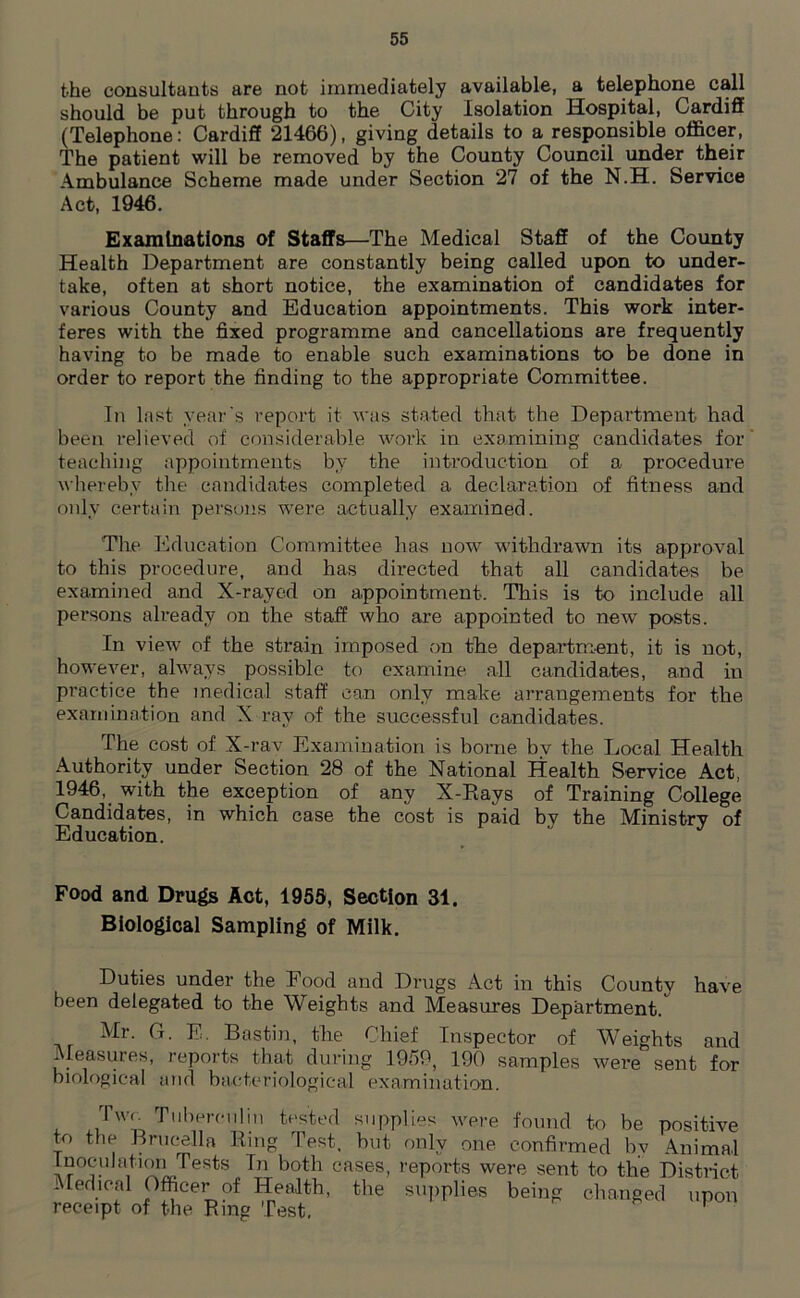 the consultants are not immediately available, a telephone call should be put through to the City Isolation Hospital, Cardiff (Telephone: Cardiff 21466), giving details to a responsible officer, The patient will be removed by the County Council under their Ambulance Scheme made under Section 27 of the N.H. Service Act, 1946. Examinations of Staffs—The Medical Staff of the County Health Department are constantly being called upon to under- take, often at short notice, the examination of candidates for various County and Education appointments. This work inter- feres with the fixed programme and cancellations are frequently having to be made to enable such examinations to be done in order to report the finding to the appropriate Committee. In last year's report it was stated that the Department had been relieved of considerable work in examining candidates for teaching appointments by the introduction of a procedure whereby the candidates completed a declaration of fitness and only certain persons were actually examined. The Education Committee has now withdrawn its approval to this procedure, and has directed that all candidates be examined and X-rayed on appointment. This is to include all persons already on the staff who are appointed to new posts. In view of the strain imposed on the department, it is not, however, always possible to examine all candidates, and in practice the medical staff can only make arrangements for the examination and X ray of the successful candidates. The cost of X-rav Examination is borne bv the Local Health Authority under Section 28 of the National Health Service Act, 1946, with the exception of any X-Rays of Training College Candidates, in which case the cost is paid by the Ministry of Education. Food and Drugs Act, 1959, Section 31. Biological Sampling of Milk. Duties under the Food and Drugs Act in this County have been delegated to the Weights and Measures Department. Mr. G. E. Bastin, the Chief Inspector of Weights and Measures, reports that during 1959, 190 samples were sent for biological and bacteriological examination. rn I Wf. Tuberculin tested supplies were found to be positive to the Brucella Ring Test, but only one confirmed by Animal Inoculation Tests In both cases, reports were sent to the District Medical Officer of Health, the supplies being changed upon receipt of the Ring Test.