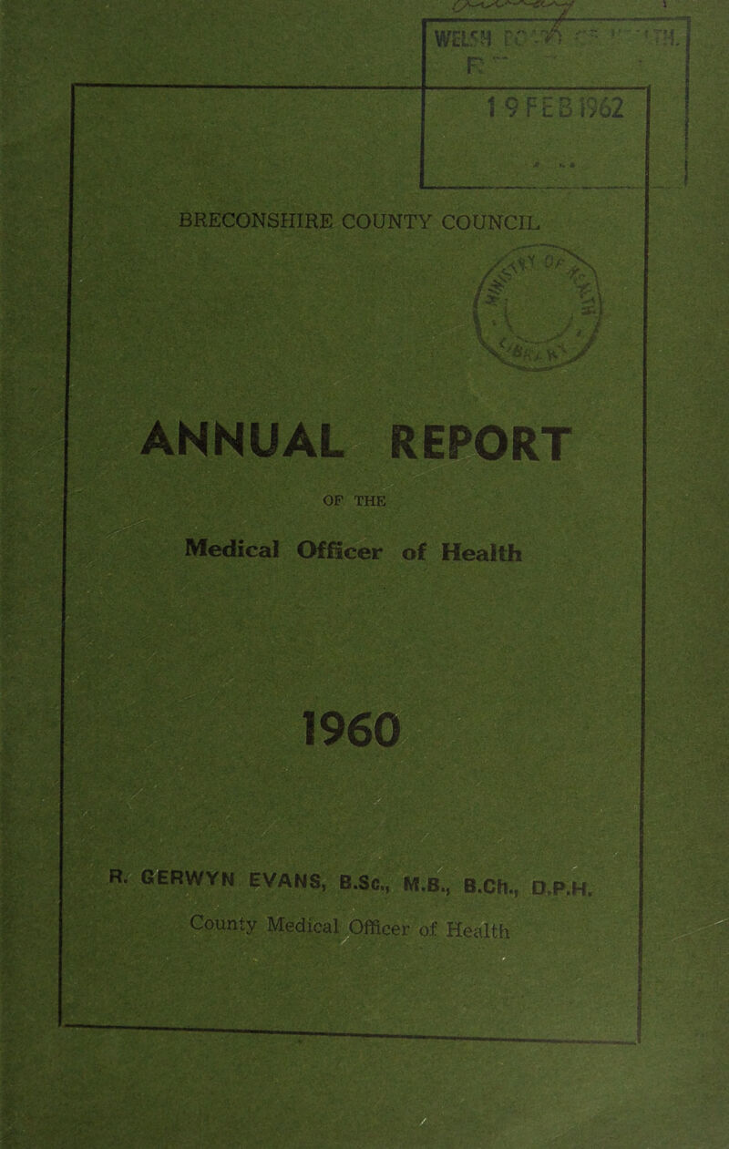 WELSH wm • R 1 9 FEB 1962 BRECONSHIRE COUNTY COUNCIL ANNUAL REPORT OF THE Officer of Health I960 P. GERWYH EVANS, BSt, M.B„ BCE., D.P.H. County Medical Officer of Health