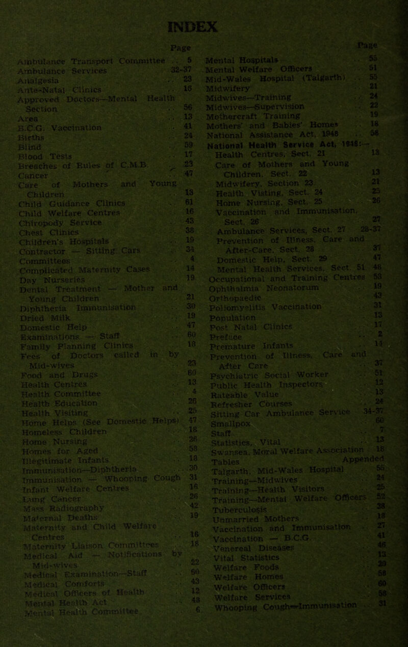 INDEX Page Ambulance Transport Committee •. Ambulance Services 32 Analgesia Ante-Natal Clinics Approved Doctors—Mental Health Section Area Vaccination •. V£ Births Blind Blood Tests Breaches of Rules of C.M.B. Cancer Care of Mothers and Young Children Child Guidance Clinics Child Welfare Centres Chiropody Service Chest Clinics Children’s Hospitals Contractor — Sitting Cars Committees Complicated Maternity Cases Day Nurseries Dental Treatment — Mother and Young Children Diphtheria Immunisation Dried Milk Domestic Help Examinations —• Staff Family Planning Clinics Fees of Doctors called in by Mid-wives Food and Drugs Health Centres Health Committee Health Education Health Visiting Home Helps (See Domestic Helps) Homeless Children Home Nursing Homes for Aged Illegitimate Infants Immunisation—Diphtheria Immunisation — Whooping Cough Infant Welfare Centres . Lung Cancer Mass Radiography Maternal Deaths Maternity and Child Welfare Centres Maternity Liaison Committees Medical Aid — Notifications by Mid-wives Medical Examination—Staff Medical Comforts' .' Medical Officers of Health Mental Health Act Mental Health Committee 5 37 23 16 56 13 41 24 59 17 23 47 13 61 16 43 38 19 34 4 14 19 21 30 19 47 60 15 23 60 13 4 26 25 47 18 26 58 13 . .30 31 16 26 42 19 16 18 22 60 43 12 48 6 Page Mental Hospitals • • 5a Mental Welfare Officers 51 Mid-Wales Hospital (Talgarth) . 55 Midwifery Midwives—Training ■ 24 Midwives—Supervision Mothercraft Training Mothers' and Babies’ Homes National Assistance Act. 1948 . • 58 National Health Service Act, 1948:— Health Centres. Sect. 21 .13 Care of Mothers and Young Children. Sect. 22 13 Midwifery, Section 23 21 Health Visting, Sect. 24 Home Nursing. Sect. 25 .26 Vaccination and Immunisation. Sect. 26 27 Ambulance Services, Sect. 27 28-37 Prevention of Illness, Care and After-Care. Sect. 28 .37 Domestic Help, Sect. 29 .47 Mental Health Services. Sect. 51 48 Occupational and Training Centres 53 Ophthalmia Neonatorum Orthopaedic Poliomyelitis Vaccination 31 Population Post Natal Clinics 17 o Preface * • * Premature Infants ■ • '4 Prevention of Illness. Care and After Care Psychiatric Social Worker Public Health Inspectors. ■ 12 Rateable Value I3 Refresher Courses • 24 Sitting Car Ambulance Service 34-37 Smallpox staff W- •’ J Statistics, Vital w Swansea. Moral Welfare Association 18 Tables Appended Talgarth, Mid-Wales Hospital Training—Midwives ■ • 24 Training—Health Visitors Training—Mental Welfare Officers 5*. Tuberculosis Unmarried Mothers • • Vaccination and Immunisation 2. Vaccination — B.C.G. Venereal Diseases Vital Statistics 73 Welfare Foods Welfare Homes 38 Welfare Officers Welfare Services ' ® Whooping Coughwlmmunisation ■ ■ 31