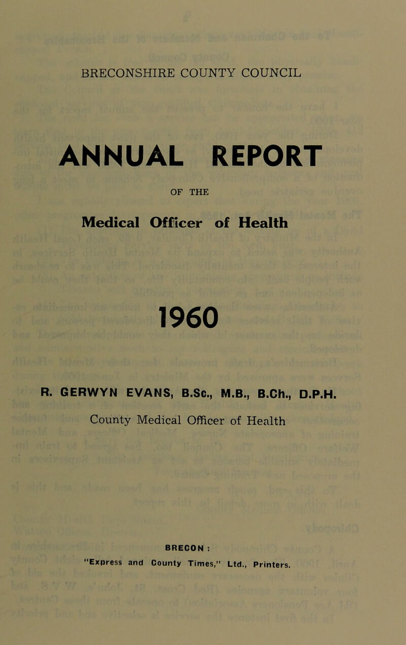 BRECONSHIRE COUNTY COUNCIL ANNUAL REPORT OF THE Medical Officer of Health 1960 R. GERWYN EVANS, B.Sc., M.B., B.Ch., D.P.H. County Medical Officer of Health BRECON : Express and County Times,” Ltd., Printers.