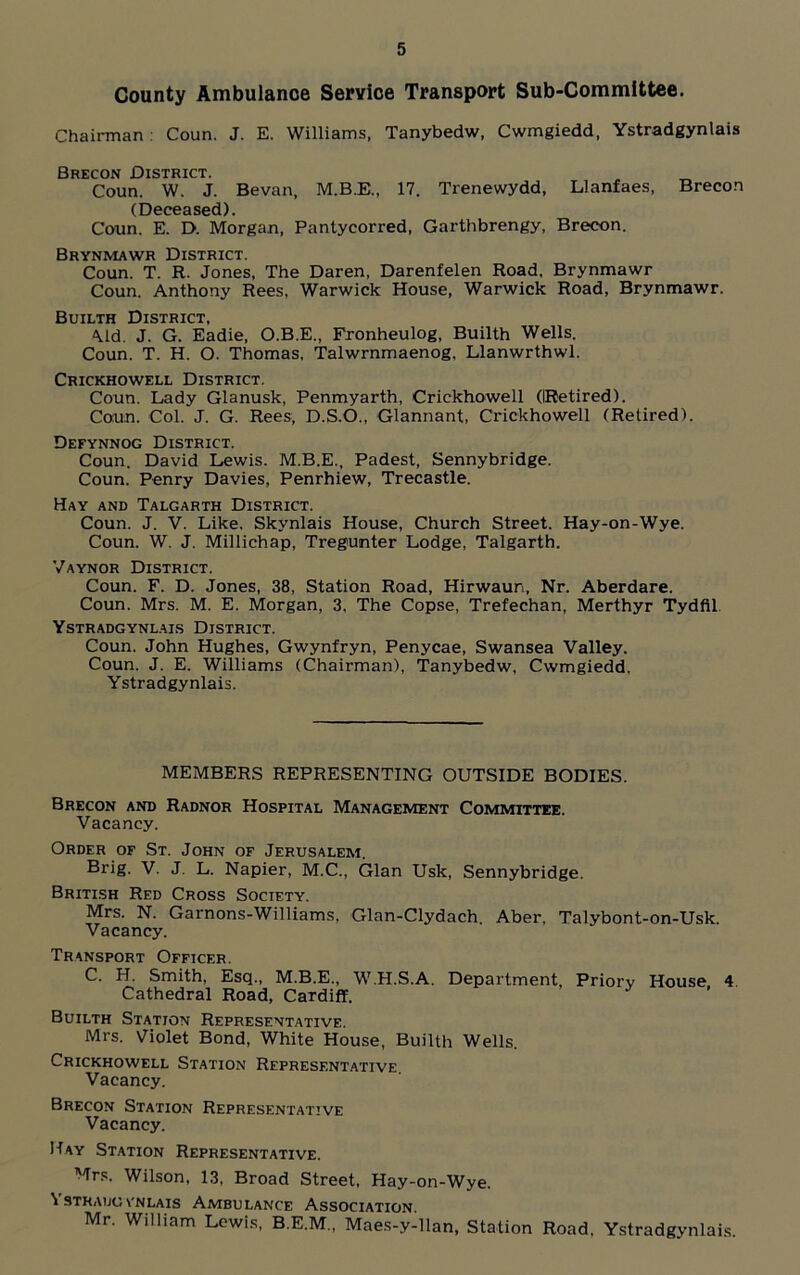 County Ambulance Service Transport Sub-Committee. Chairman : Coun. J. E. Williams, Tanybedw, Cwmgiedd, Ystradgynlais Brecon District. Coun. W. J. Bevan, M.B.E., 17. Trenewydd, Llanfaes, Brecon (Deceased). Coun. E. D. Morgan, Pantycorred, Garthbrengy, Brecon. Brynmawr District. Coun. T. R. Jones, The Daren, Darenfelen Road. Brynmawr Coun. Anthony Rees. Warwick House, Warwick Road, Brynmawr. Builth District, \ld. J. G. Eadie, O.B.E., Fronheulog, Builth Wells. Coun. T. H. O. Thomas, Talwrnmaenog. Llanwrthwl. Crickhowell District. Coun. Lady Glanusk, Penmyarth, Crickhowell (IRetired). Coun. Col. J. G. Rees, D.S.O., Glannant, Crickhowell (Retired). Defynnog District. Coun. David Lewis. M.B.E., Padest, Sennybridge. Coun. Penry Davies, Penrhiew, Trecastle. Hay and Talgarth District. Coun. J. V. Like. Skynlais House, Church Street. Hay-on-Wye. Coun. W. J. Millichap, Tregunter Lodge, Talgarth. Vaynor District. Coun. F. D. Jones, 38, Station Road, Hirwaun, Nr. Aberdare. Coun. Mrs. M. E. Morgan, 3, The Copse, Trefechan, Merthyr Tydfil Ystradgynlais District. Coun. John Hughes, Gwynfryn, Penycae, Swansea Valley. Coun. J. E. Williams (Chairman), Tanybedw, Cwmgiedd, Ystradgynlais. MEMBERS REPRESENTING OUTSIDE BODIES. Brecon and Radnor Hospital Management Committee. Vacancy. Order of St. John of Jerusalem. Brig. V. J. L. Napier, M.C., Gian Usk, Sennybridge. British Red Cross Society. Mrs. N. Garnons-Williams, Glan-Clydach. Aber, Talybont-on-Usk. Vacancy. Transport Officer. C. H. Smith, Esq., M.B.E., W.H.S.A. Department, Priorv House 4 Cathedral Road, Cardiff. Builth Station Representative. Mrs. Violet Bond, White House, Builth Wells. Crickhowell Station Representative Vacancy. Brecon Station Representative Vacancy. Hay Station Representative. Mrs. Wilson, 13, Broad Street, Hay-on-Wye. \ STRAIJC VNLAIS AMBULANCE ASSOCIATION. Mr. William Lewis, B.E.M., Maes-y-llan, Station Road. Ystradgynlais.