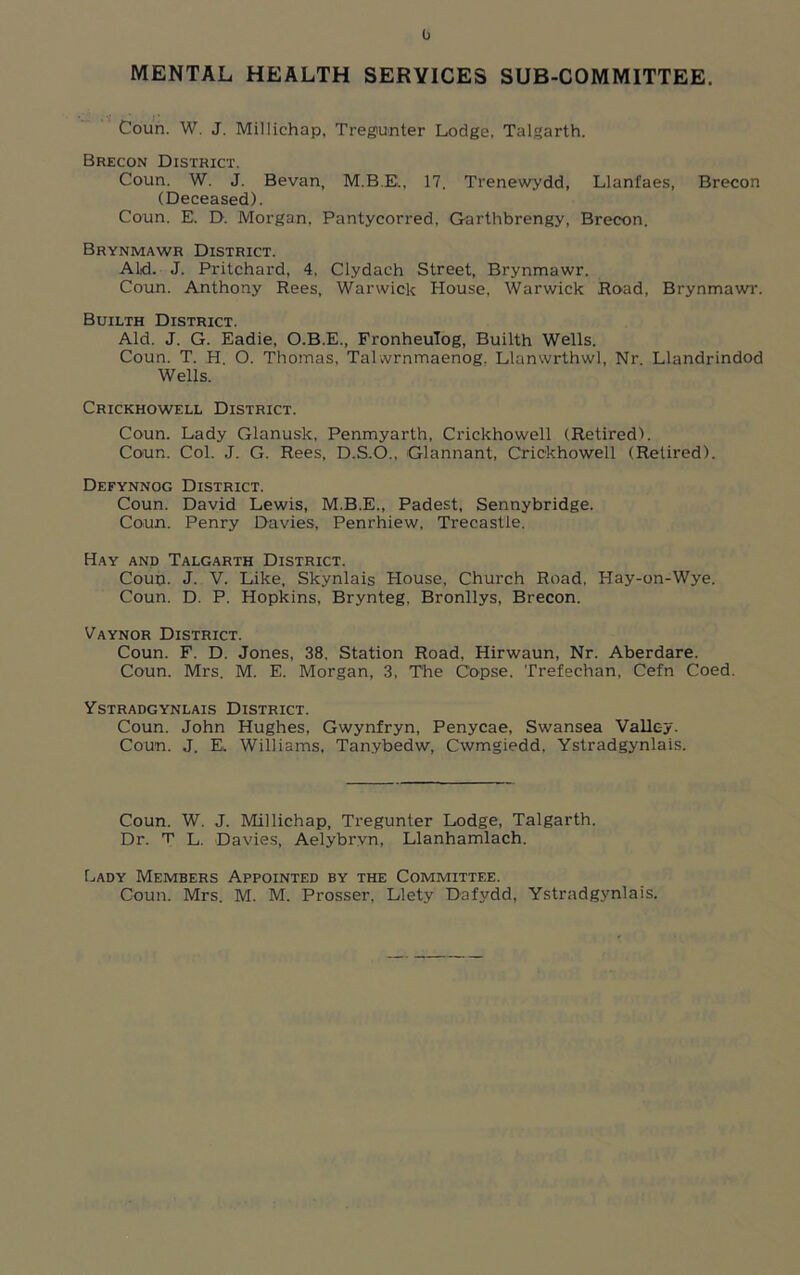 0 MENTAL HEALTH SERVICES SUB-COMMITTEE. Coun. W. J. Millichap, Tregunter Lodge, Talgarth. Brecon District. Coun. W. J. Bevan, M.B.E., 17. Trenewydd, Llanfaes, Brecon (Deceased). Coun. E. D. Morgan, Pantycorred, Garthbrengy, Brecon. Brynmawr District. Aid. J. Pritchard, 4, Clydach Street, Brynmawr. Coun. Anthony Rees, Warwick House, Warwick Road, Brynmawr. Builth District. Aid. J. G. Eadie, O.B.E., Fronheulog, Builth Wells. Coun. T. H. O. Thomas, Tahvrnmaenog. Llanwrthwl, Nr. Llandrindod Wells. Crickhowell District. Coun. Lady Glanusk, Penmyarth, Crickhowell (Retired). Coun. Col. J. G. Rees, D.S.O., Glannant, Crickhowell (Retired). Defynnog District. Coun. David Lewis, M.B.E., Padest, Sennybridge. Coun. Penry Davies, Penrhiew, Trecastle. Hay and Talgarth District. Coup, J- V. Like, Skynlais House, Church Road, Hay-on-Wye. Coun. D. P. Hopkins, Brynteg, Bronllys, Brecon. Vaynor District. Coun. F. D. Jones, 38, Station Road, Hirwaun, Nr. Aberdare. Coun. Mrs. M. E. Morgan, 3, The Copse. Trefechan, Cefn Coed. Ystradgynlais District. Coun. John Hughes, Gwynfryn, Penycae, Swansea Valley. Coun. J. E. Williams, Tanybedw, Cwmgiedd, Ystradgynlais. Coun. W. J. Millichap, Tregunter Lodge, Talgarth. Dr. T L. Davies, Aelybryn, Llanhamlach. Lady Members Appointed by the Committee. Coun. Mrs. M. M. Prosser, Llety Dafydd, Ystradgynlais.