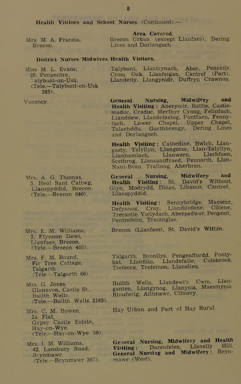 Health Visitors and School Nurses (Continued).— Area Covered. Mrs. M. A. Francis, Brecon Urban (except Llanfaes), Dering Brecon. Lines and Dorlangoch District Nurses/Mid wives/Health Visitors. Miss M. L. Evans, 28, Penpentre, ’■ alybont-on-Usk. (Tele.—Talybont-on-Usk 265). Vacancy. Talybont, Llanfrynach, Aber, Pencellv, Cross Oak, Llanfeigan, Cantref (Part), Llandetty, Llangynidr, Duffryn Crawnon. General Nursing, Midwifery and Health Visiting: Aberyscir, Battle, Castle- madoc, Cradoc, Merthyr Cynog, Felinfach, Llanddew, Llandefaelog, Pontfaen, Fenny- fach, Lower Chapel, Upper Chapel, Talachddu, Garthbrengy, Dering Lines and Dorlangoch. Mrs. A. G. Thomas, 5, Heol Sant Cattwg, Llanspyddid, Brecon. (Tele.—Brecon 646). Health Visiting : Cathedine, Bwlch, Llan- gasty, Talyllyn, Llangorse, Llan-Talyllyn, Llanhamlach, Llanwern, Llechfaen, Scethrog, Llansantffraed, Pennorth, Llan- Nant-Bran, Trallong, Aberbran. General ... Nursing, Midwifery and Health Visiting: St. David’s Without, Glyn, Modrydd, Dinas, Libanus, Cantref, Llanspyddid. Health Visiting: Sennybridge, Maescar, Defynnog, Cray, Llandilofane, Ciliene, Trecastle, Ysclydach, Aberpedwar, Penpont, Pentrefelin, Traianglas. Mrs. E. M. Williams, Brecon (Llanfaes), St. David’s Within. 2. Ffynnon Dewi, Llanfaes, Brecon. (Tele.—Brecon 405). Mrs. F. M. Bound, Fir Tree Cottage, Talgarth. (Tele.—Talgarth 66). Mrs. G. Jones, Glanavon, Castle St., Builth Wells. (Tele.—Builth Wells 2165). Mrs. C. M. Bowen, 2a Flat, Gypsy Castle Estate, Hay-on-Wye. (Tele.—Hay-on-Wye 39). Mrs. I. M. Williams. 42, Lansbury Road, Brynmawr. (Tele.—Brynmawr 367). Talgarth, Bronllys, Pengenffordd, Ponty- bat, Llanfillo, Llandefalle, Colebrook. Trefecca, Trefeinon, Llanelieu. Builth Wells, Llandewi’r Cwm, Lian- ganten, Llangynog, Llanynis, Maesmyms Rhosferig, Alltmawr, Cilmery. Hay Urban and Part of Hay Rural. General Nursing, Midwifery and Health Visiting: Darenfelen, Llanelly Hill. General Nursing and Midwifery: Bryn- mawr (West).