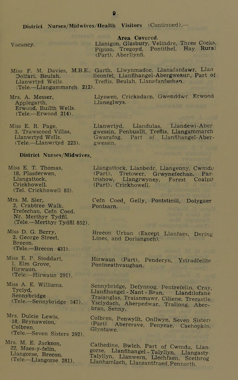 District Nurscs/Midwivcs/IIealth Visitors (Continued).— Area Covered. Vacancy. Llanigon, Glasbury, Velindre, Three Cocks, Pipton, Tregoyd, Pontithel, Hay Rural (Part), Aberllynfi. Miss F. M. Davies, M.B.E., Garth, Llwynmadoc, Llanafanfawr, Llan Dolfari, Beulah, lleonfel, Llanfihangel-Abergwessm, Part of Llanwrtyd Wells. Treflis, Beulah, Llanafanfeohao. (Tele.—Llangammarch 212). Mrs. A. Messer, Llyswen, Crickadarn, Gwenddv/r. Erwood Applegarth, Llaneglwys. Erwood, Builth Wells. (Tele.—Erwood 214). Miss E. R. Page. 3, Trawscoed Villas, Llanwrtyd Wells. (Tele.—Llanwrtyd 223). Llanwrtyd, Llandulas, Llandewi-Aber- gwessin, Penbuallt, Treflis, Llangammarch Gwarafog, Part of Llanfihangel-Aber- gwessin. District Nursos/Midwives. Miss E. T. Thomas, 18, Plasderwen, Llangattock, Crickhowell. (Tel. Crickhowell 83). Llangattock, Llanbedr. Llangenny, Cwmdu (Part), Tretower, Grwynefechan, Par- trishow, Llangrwyney, Forest Coalpil (Part). Crickhowell. Mrs. M. Sier, Cefn Coed, Geliy, Pontsticill, Dolygaer 2, Crabtree Walk. Pontsarn. Trefechan, Cefn Coed, Nr. Merthyr Tydfil. (Tele.—Merthyr Tydfil 852). Miss D. G. Berry, Brecon Urban (Except Llanfaes, Dering 2, George Street, Lines, and Dorlangoch). Brecon. (Tele.—Brecon 431). Miss E. P Stoddart, Hirwaun (Part), Penderyn, Ystradfellte 1, Elm Grove, Pontneathvaughan Hirwaun. (Tele.—Hirwaun 291). Miss A. E. Williams. Tyclyd, Sennybridge (Tele.—Sennybridge 347). Mrs. Dulcie Lewis, 18. Brynawelon, Colbren. (Tele.—Seven Sisters 292). Mrs. M. E. Jackson, 22, Maes-y-felin, Llangorse, Brecon. (Tele.—Llangorse 281). Sennybridge, Defynnog, Pentrefelin, Cray Llanfihangel - Nant - Bran, Llandilofan'e Traianglas, Traianmawr, Ciliene. Trecastle. Ysclydach, Aberpedwar. Trallong Aber- bran, Senny. Coibren, Penwyllt, Onllwyn. Seven Sister? (Part) Abercrave, Penycae, Caehopkin, Glyntawe. Cathedine, Bwlch, Part of Cwmdu, Llan- gorse Llanfihangel - Talyllyn, Llangasty ialyllyn, Llanwern, Llechfaen, Scethrog Llanhamlach, Llansantfraed.Pennorth.