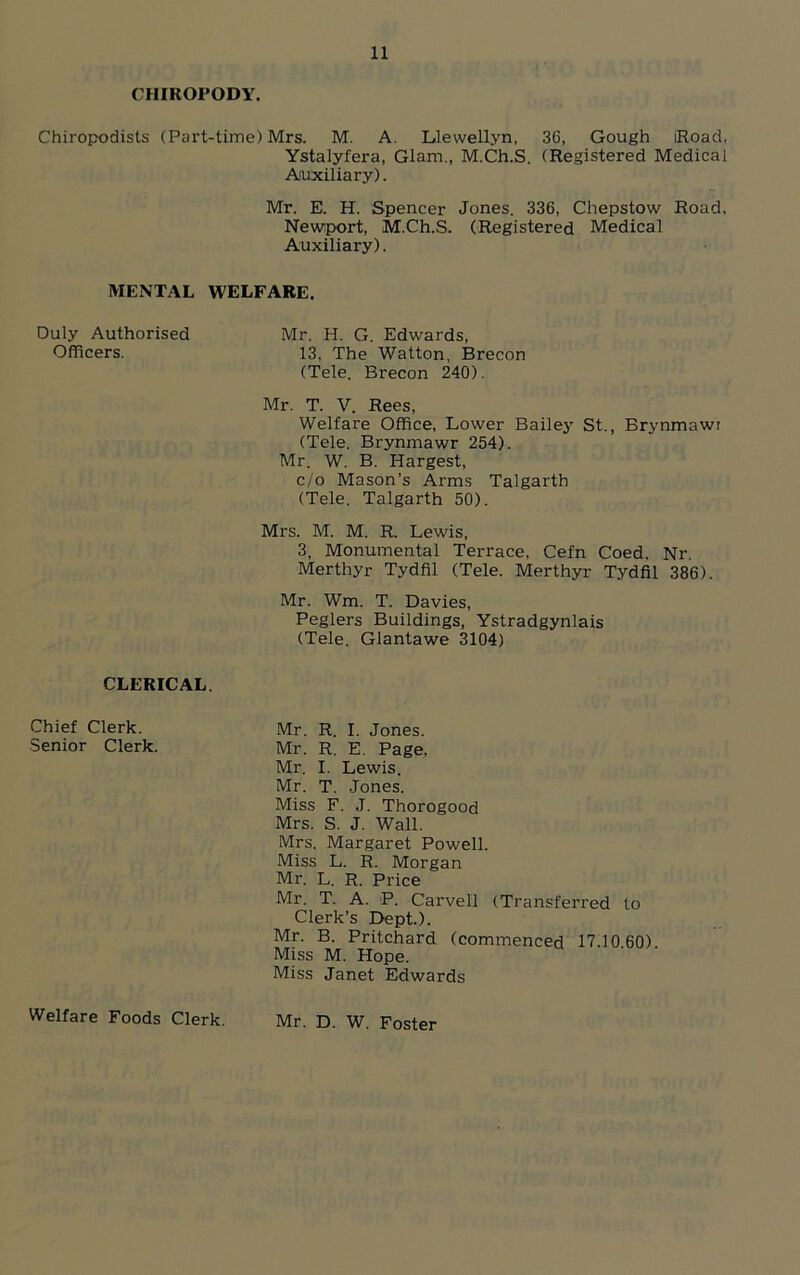 CHIROPODY. Chiropodists (Part-time) Mrs. M. A. Llewellyn, 36, Gough iRoad, Ystalyfera, Glam., M.Ch.S. (Registered Medical Auxiliary). Mr. E. H. Spencer Jones. 336, Chepstow Road, Newport, M.Ch.S. (Registered Medical Auxiliary). MENTAL WELFARE. Duly Authorised Officers. Mr. H. G. Edwards, 13, The Watton, Brecon (Tele. Brecon 240). Mr. T. V. Rees, Welfare Office, Lower Bailey St., Brynmawr (Tele. Brynmawr 254). Mr. W. B. Hargest, c/o Mason’s Arms Talgarth (Tele. Talgarth 50). Mrs. M. M. R. Lewis, 3, Monumental Terrace, Cefn Coed. Nr. Merthyr Tydfil (Tele. Merthyr Tydfil 386). Mr. Wm. T. Davies, Peglers Buildings, Ystradgynlais (Tele. Glantawe 3104) CLERICAL. Chief Clerk. Senior Clerk. Mr. R. I. Jones. Mr. R. E. Page, Mr. I. Lewis. Mr. T. Jones. Miss F. J. Thorogood Mrs. S. J. Wall. Mrs. Margaret Powell. Miss L. R. Morgan Mr. L. R. Price Mr. T. A. P. Carvell (Transferred to Clerk’s Dept.). Mr. B. Pritchard (commenced 17.10 60) Miss M. Hope. Miss Janet Edwards Welfare Foods Clerk. Mr. D. W. Foster