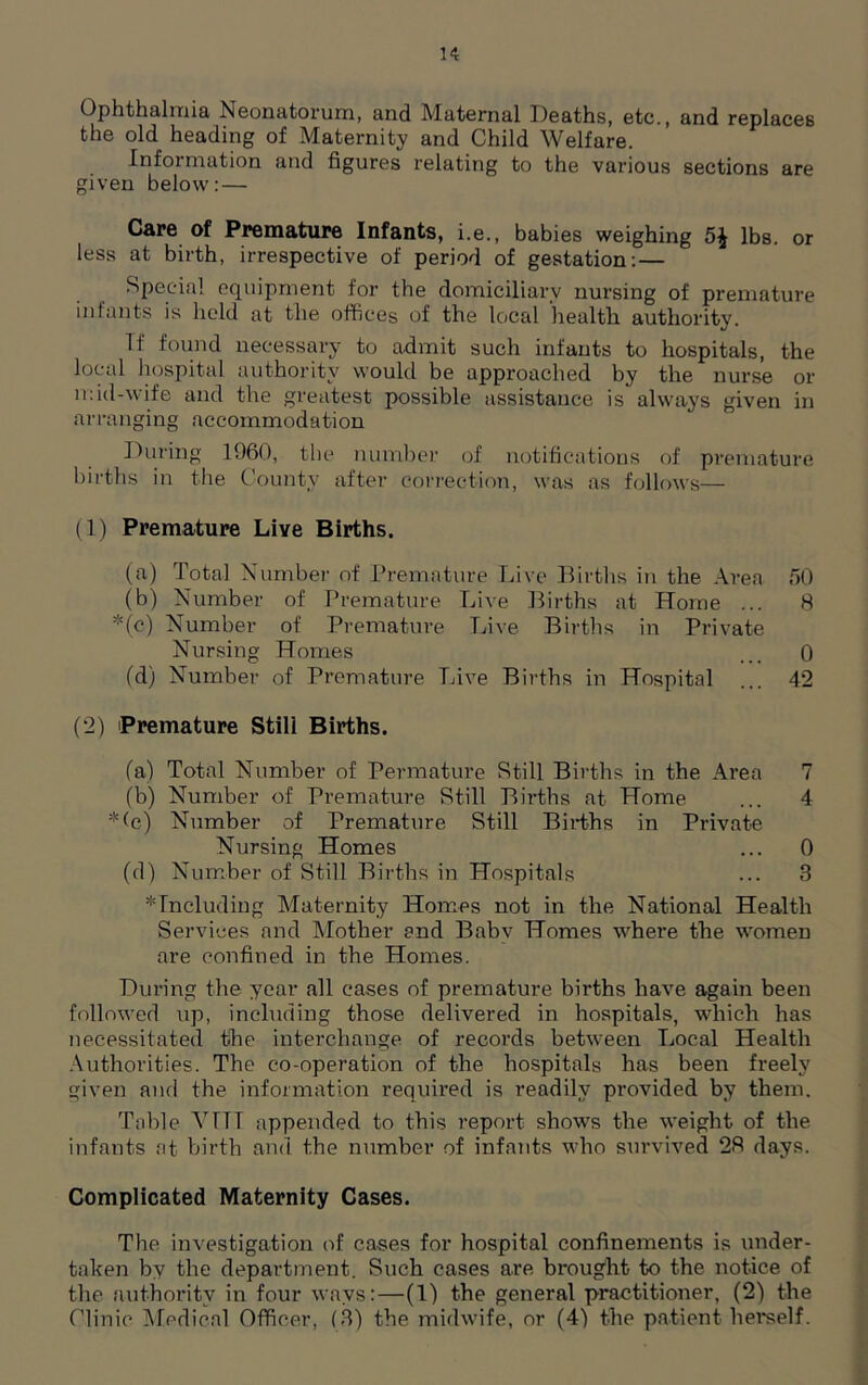 K Ophthalmia Neonatorum, and Maternal Deaths, etc., and replaces the old heading of Maternity and Child Welfare. Information and figures relating to the various sections are given below: — Care of Premature Infants, i.e., babies weighing 5$ lbs. or less at birth, irrespective of period of gestation: — Special equipment for the domiciliary nursing of premature infants is held at the offices of the local health, authority. If found necessary to admit such infants to hospitals, the local hospital authority would be approached by the nurse or mid-wife and the greatest possible assistance is always given in arranging accommodation During 1960, the number of notifications of premature births in the County after correction, was as follows— (1) Premature Live Births. (a) Total Number of Premature Live Births in the Area 50 (b) Number of Premature Live Births at Home ... 8 *(c) Number of Premature Live Births in Private Nursing Homes _ 0 (d) Number of Premature Live Birtbs in Hospital ... 42 (2) Premature Still Births. (a) Total Number of Permature Still Births in the Area 7 (b) Number of Premature Still Births at Home ... 4 *(c) Number of Premature Still Births in Private Nursing Homes ... 0 (d) Number of Still Births in Hospitals ... 3 'Including Maternity Homes not in the National Health Services and Mother and Baby Homes where the women are confined in the Homes. During the year all cases of premature births have again been followed up, including those delivered in hospitals, which has necessitated the interchange of records between Local Health Authorities. The co-operation of the hospitals has been freely given and the information required is readily provided by them. Table VTTT appended to this report shows the weight of the infants at birth and the number of infants who survived 28 days. Complicated Maternity Cases. The investigation of cases for hospital confinements is under- taken by the department. Such cases are brought to the notice of the authority in four ways:—(1) the general practitioner, (2) the Clinic Medical Officer, (3) the midwife, or (4) the patient herself.