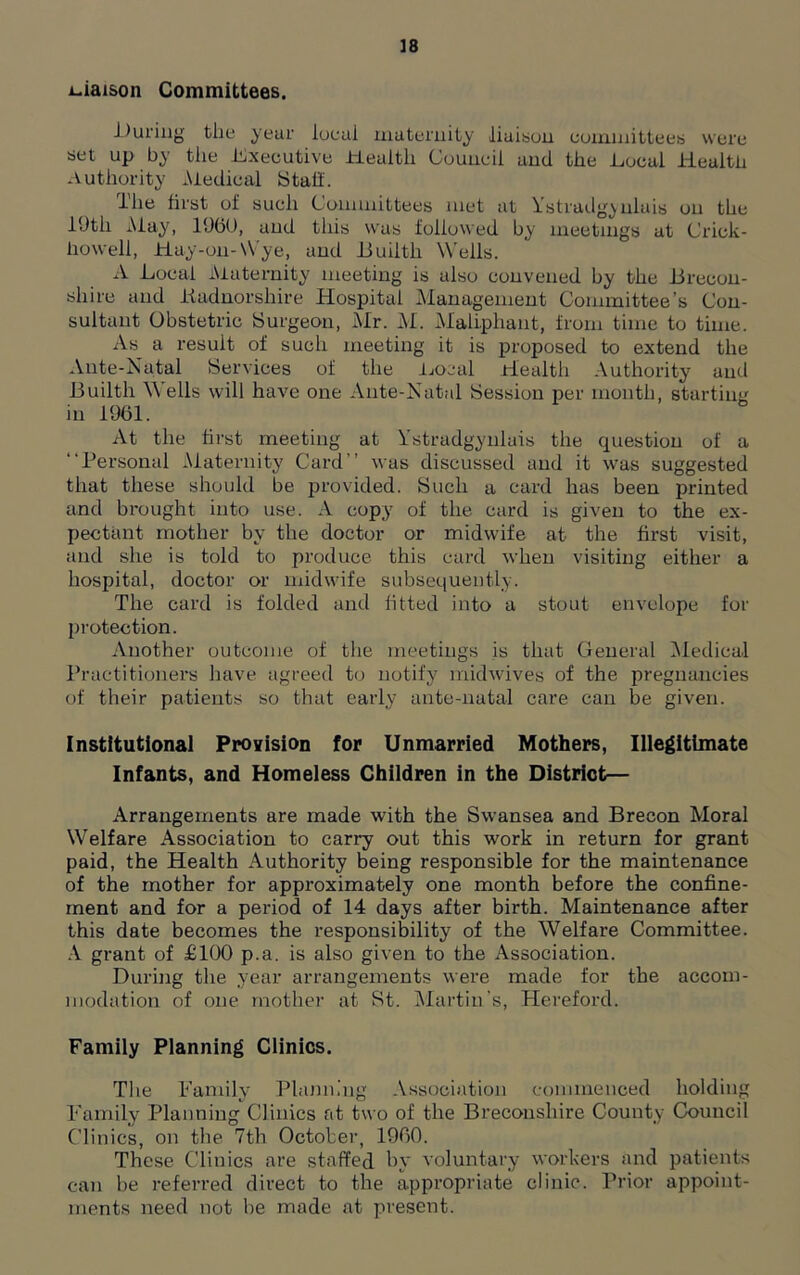 liaison Committees. During the year local maternity liaison committees were set up by the Executive Health Council and the Local Health Authority Medical Stall. The first of sucli Committees met at Ystradgyulais on the 10th May, I960, and this was followed by meetings at Crick- howeli, Hay-on-Wye, and Builtli Wells. A Local Maternity meeting is also convened by the .Brecon- shire and Kadnorshire Hospital Management Committee’s Con- sultant Obstetric Surgeon, Mr. M. Maliphant, from time to time. As a result of such meeting it is proposed to extend the Ante-Natal Services of the Local Health Authority and Builth Wells will have one Ante-Natal Session per month, starting in 1961. At the first meeting at Ystradgyulais the question of a “Personal Maternity Card’’ was discussed and it was suggested that these should be provided. Such a card has been printed and brought into use. A copy of the card is given to the ex- pectant mother by the doctor or midwife at the first visit, and she is told to produce this card when visiting either a hospital, doctor or midwife subsequently. The card is folded and fitted into a stout envelope for protection. Another outcome of the meetings is that General Medical Practitioners have agreed to notify midwives of the pregnancies of their patients so that early ante-natal care can be given. Institutional Provision for Unmarried Mothers, Illegitimate Infants, and Homeless Children in the District— Arrangements are made with the Swansea and Brecon Moral Welfare Association to carry out this work in return for grant paid, the Health Authority being responsible for the maintenance of the mother for approximately one month before the confine- ment and for a period of 14 days after birth. Maintenance after this date becomes the responsibility of the Welfare Committee. A grant of £100 p.a. is also given to the Association. During the year arrangements were made for the accom- modation of one mother at St. Martin’s, Hereford. Family Planning Clinics. The Family Planning Association commenced holding Family Planning Clinics at two of the Breconshire County Council Clinics, on the 7th October, 1960. These Clinics are staffed by voluntary workers and patients can he referred direct to the appropriate clinic. Prior appoint- ments need not be made at present.