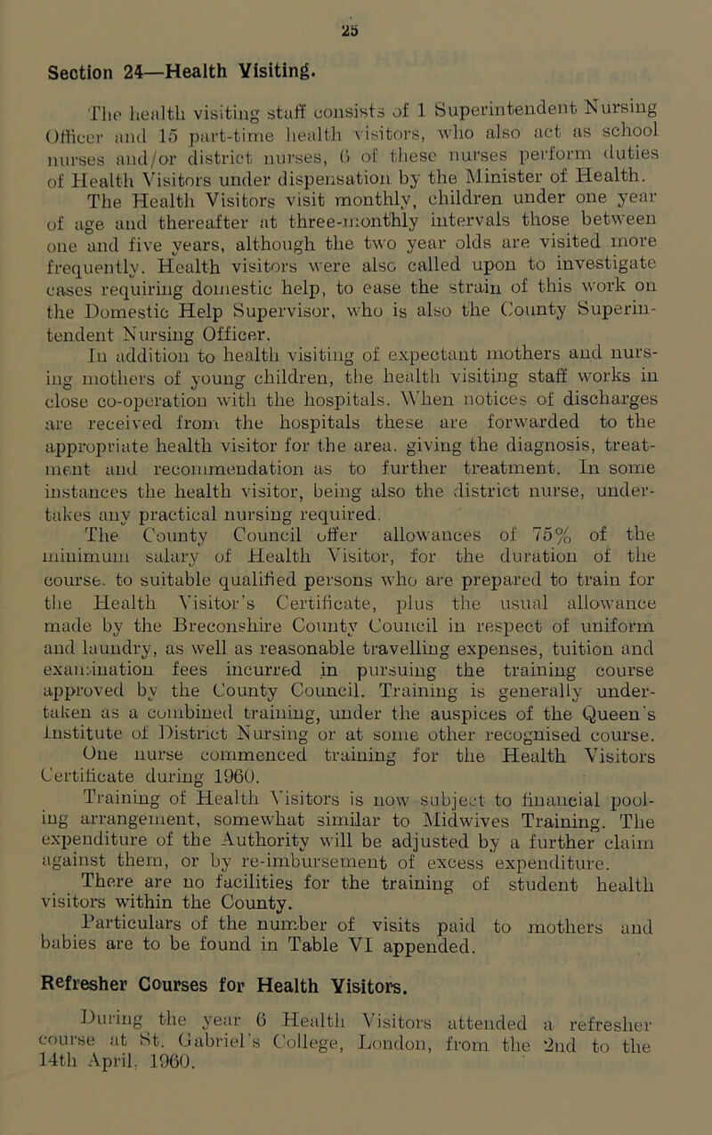 Section 24—Health Visiting. The health visiting staff consists of 1 Superintendent Nursing Officer and 15 part-time health visitors, who also act as school nurses and/or district nurses, 6 of these nurses perform duties of Health Visitors under dispensation by the Minister of Health. The Health Visitors visit monthly, children under one year of age and thereafter at three-monthly intervals those between one and five years, although the two year olds are visited more frequently. Health visitors were also called upon to investigate cases requiring domestic help, to ease the strain of this work on the Domestic Help Supervisor, who is also the County Superin- tendent Nursing Officer. In addition to health visiting of expectant mothers and nurs- ing mothers of young children, the health visiting staff works in close co-operation with the hospitals. When notices of discharges are received from the hospitals these are forwarded to the appropriate health visitor for the area, giving the diagnosis, treat- ment and recommendation as to further treatment. In some instances the health visitor, being also the district nurse, under- takes any practical nursing required. The County Council offer allowances of 75% of the minimum salary of Health Visitor, for the duration of the course, to suitable qualified persons who are prepared to train for tiie Health Visitor’s Certificate, plus the usual allowance made by the Breconshire County Council in respect of uniform and laundry, as well as reasonable travelling expenses, tuition and examination fees incurred in pursuing the training course approved by the County Council. Training is generally under- taken as a combined training, under the auspices of the Queen's institute of District Nursing or at some other recognised course. One nurse commenced training for the Health Visitors Certificate during 1960. Training of Health Visitors is now subject to financial pool- ing arrangement, somewhat similar to Midwives Training. The expenditure of the Authority will be adjusted by a further claim against them, or by re-imbursement of excess expenditure. There are no facilities for the training of student health visitors within the County. Particulars of the number of visits paid to mothers and babies are to be found in Table VI appended. Refresher Courses for Health Visitors. During the year 6 Health Visitors attended a refresher course at St. Gabriel’s College, London, from the 2nd to the 14th April. 1960.