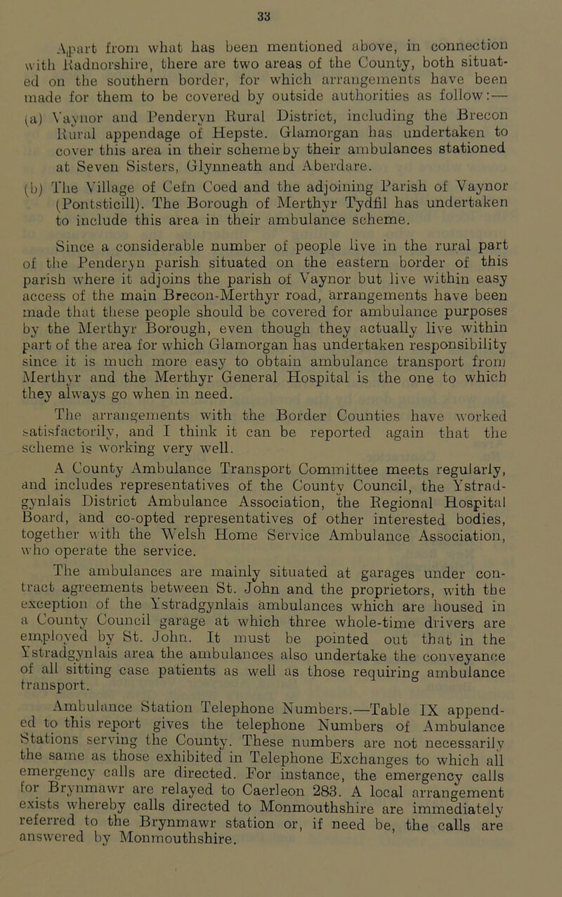 Apart from what has been mentioned above, in connection with .Radnorshire, there are two areas of the County, both situat- ed on the southern border, for which arrangements have been made for them to be covered by outside authorities as follow: — (a) Yaynor and Penderyn Rural District, including the Brecon Rural appendage of Hepste. Glamorgan has undertaken to cover this area in their scheme by their ambulances stationed at Seven Sisters, Glynneath and Aberdare. (b) The Village of Cefn Coed and the adjoining Parish of Vaynor (Pontsticill). The Borough of Merthyr Tydfil has undertaken to include this area in their ambulance scheme. Since a considerable number of people live in the rural part of the Penderyn parish situated on the eastern border of this parish where it adjoins the parish of Vaynor but live within easy access of the main Brecon-Merthyr road, arrangements have been made that these people should be covered for ambulance purposes by the Merthyr Borough, even though they actually live within part of the area for which Glamorgan has undertaken responsibility since it is much more easy to obtain ambulance transport from Merthyr and the Merthyr General Hospital is the one to which they always go when in need. The arrangements with the Border Counties have worked satisfactorily, and I think it can be reported again that the scheme is working very well. A County Ambulance Transport Committee meets regularly, and includes representatives of the County Council, the Ystrad- gynlais District Ambulance Association, the Regional Hospital Board, and co-opted representatives of other interested bodies, together with the Welsh Home Service Ambulance Association, who operate the service. The ambulances are mainly situated at garages under con- tract agreements between St. John and the proprietors, with the exception of the Ystradgynlais ambulances which are housed in a County Council garage at which three whole-time drivers are employed by St. John. It must be pointed out that in the Ystradgynlais area the ambulances also undertake the conveyance of all sitting case patients as well as those requiring ambulance transport. Ambulance Station Telephone Numbers.—Table IX append- ed to this report gives the telephone Numbers of Ambulance Stations serving the County. These numbers are not necessarily the same as those exhibited in Telephone Exchanges to which all emergency calls are directed. For instance, the emergency calls tor Brynmawr are relayed to Caerleon 283. A local arrangement exists whereby calls directed to Monmouthshire are immediately refened to the Brynmawr station or, if need be, the calls are answered by Monmouthshire.