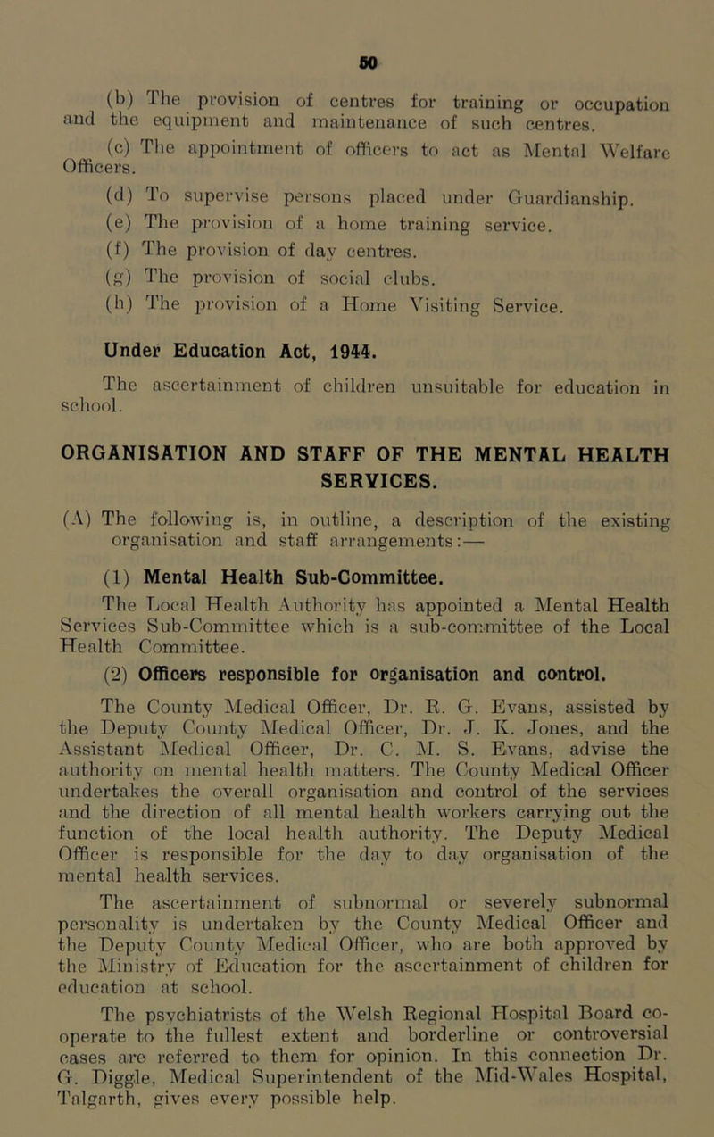 so (b) The provision of centres for training or occupation and the equipment and maintenance of such centres. (c) The appointment of officers to act as Mental Welfare Officers. (d) To supervise persons placed under Guardianship. (e) The provision of a home training service. (f) The provision of day centres. (g) The provision of social clubs. (h) The provision of a Home Visiting Service. Under Education Act, 1944. The ascertainment of children unsuitable for education in school. ORGANISATION AND STAFF OF THE MENTAL HEALTH SERVICES. (A) The following is, in outline, a description of the existing organisation and staff arrangements:— (1) Mental Health Sub-Committee. The Local Health Authority has appointed a Mental Health Services Sub-Committee which is a sub-committee of the Local Health Committee. (2) Officers responsible for organisation and control. The County Medical Officer, Dr. R. G. Evans, assisted by the Deputy County Medical Officer, Dr. J. K. Jones, and the Assistant Medical Officer, Dr. C. M. S. Evans, advise the authority on mental health matters. The County Medical Officer undertakes the overall organisation and control of the services and the direction of all mental health workers carrying out the function of the local health authority. The Deputy Medical Officer is responsible for the day to day organisation of the mental health services. The ascertainment of subnormal or severely subnormal personality is undertaken by the County Medical Officer and the Deputy County Medical Officer, who are both approved by the Ministry of Education for the ascertainment of children for education at school. The psvchiatrists of the Welsh Regional Hospital Board co- operate to the fullest extent and borderline or controversial cases are referred to them for opinion. In this connection Dr. G. Higgle, Medical Superintendent of the Mid-Wales Hospital, Talgarth, gives every possible help.