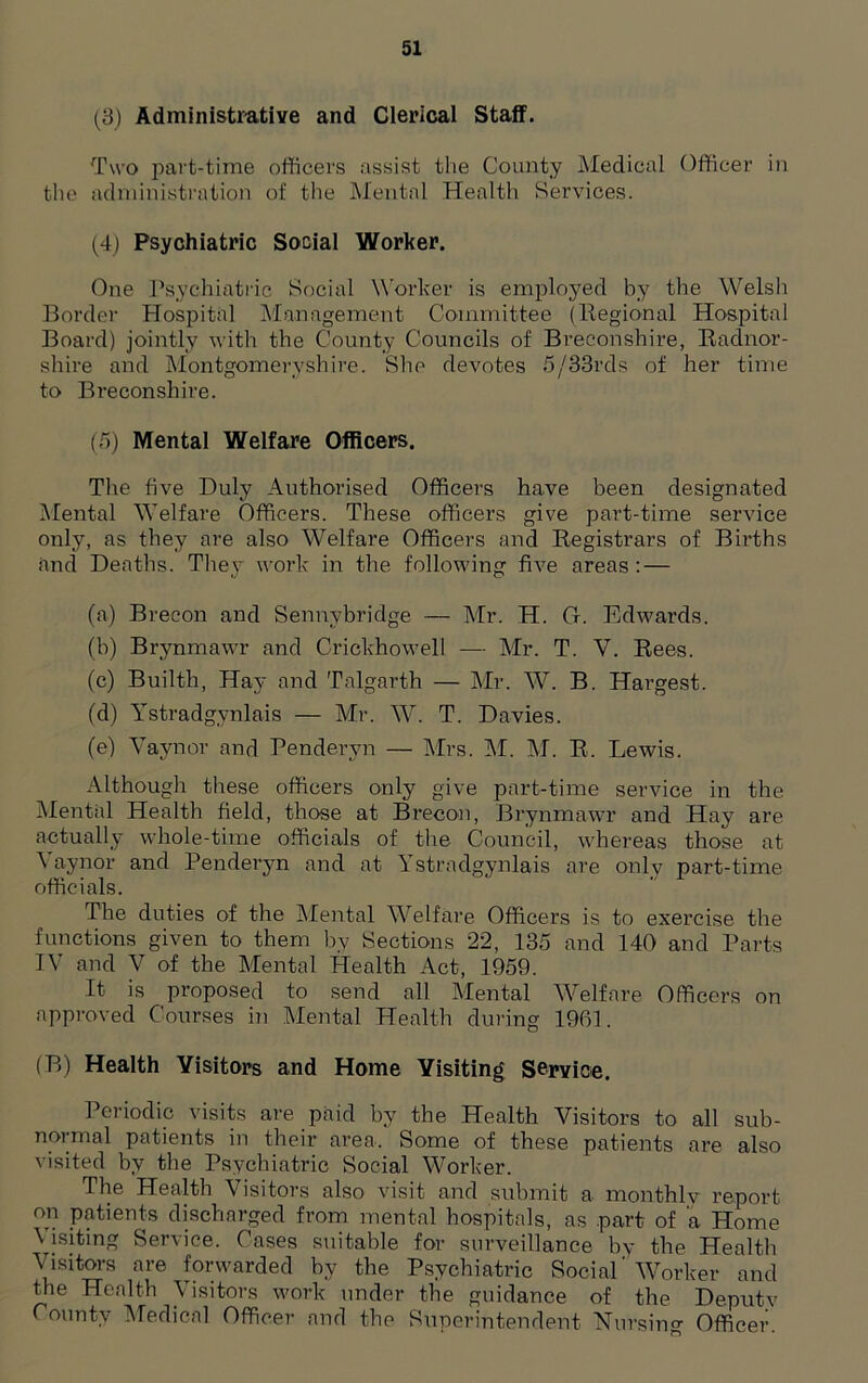 (3) Administrative and Clerical Staff. Two part-time officers assist the County Medical Officer in tin* administration of the Mental Health Services. (4) Psychiatric Social Worker. One Psychiatric Social Worker is employed by the Welsh Border Hospital Management Committee (Regional Hospital Board) jointly with the County Councils of Breconshire, Radnor- shire and Montgomeryshire. She devotes 5/33rds of her time to Breconshire. (5) Mental Welfare Officers. The five Duly Authorised Officers have been designated Mental Welfare Officers. These officers give part-time service only, as they are also Welfare Officers and Registrars of Births and Deaths. They work in the following five areas : — (a) Brecon and Sennybridge — Mr. H. G. Edwards. (b) Brynmawr and Crickhowell — Mr. T. V. Rees. (c) Builth, Hay and Talgarth — Mr. W. B. Hargest. (d) Ystradgynlais — Mr. W. T. Davies. (e) Vaynor and Penderyn — Mrs. M. M. R. Lewis. Although these officers only give part-time service in the Mental Health field, those at Brecon, Brynmawr and Hay are actually whole-time officials of the Council, whereas those at Vaynor and Penderyn and at Ystradgynlais are only part-time officials. The duties of the Mental Welfare Officers is to exercise the functions given to them by Sections 22, 135 and 140 and Parts TV and V of the Mental Health Act, 1959. It is proposed to send all Mental Welfare Officers on approved Courses in Mental Health during 1901. (B) Health Visitors and Home Visiting Service. Periodic visits are paid by the Health Visitors to all sub- normal patients in their area. Some of these patients are also visited by the Psychiatric Social Worker. The Health Visitors also visit and submit a monthly report on patients discharged from mental hospitals, as part of a Home Visiting Service. Cases suitable for surveillance by the Health Visitors are forwarded by the Psychiatric Social'Worker and the Health Visitors work under the guidance of the Deputy County Medical Officer and the Superintendent Nursing Officer.