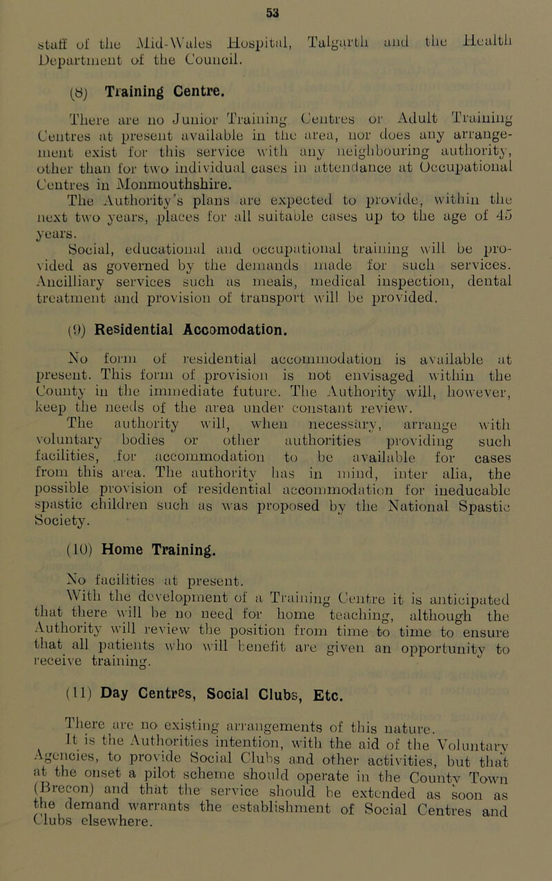 stuff ol‘ the Mid-Wales Hospital, Talgarth and the Health Department of the Council. (Sj Training Centre. There are no Junior Training Centres or Adult Training Centres at present available in tiie area, nor does any arrange- ment exist for this service with any neighbouring authority, other than for two individual cases in attendance at Occupational Centres in Monmouthshire. The Authority’s plans are expected to provide, within the next two years, places for all suitable cases up to the age of 45 years. Social, educational and occupational training will be pro- vided as governed by the demands made for such services. Ancilliary services such as meals, medical inspection, dental treatment and provision of transport will be provided. (9) Residential Accomodation. No form of residential accommodation is available at present. This form of provision is not envisaged within the County in the immediate future. The Authority will, however, keep the needs of the area under constant review. The authority will, when necessary, arrange with voluntary bodies or other authorities providing such facilities, for accommodation to be available for cases from this area. The authority has in mind, inter alia, the possible provision of residential accommodation for ineducable spastic children such as was proposed by the National Spastic Society. (10) Home Training. No facilities at present. W ith the development of a Training Centre it is anticipated that there will be no need for home teaching, although the Authority will review the position from time to time to ensure that all patients who will benefit are given an opportunity to receive training. (11) Day Centres, Social Clubs, Etc. There are no existing arrangements of this nature. It is the Authorities intention, with the aid of the Voluntary Agencies, to provide Social Clubs and other activities, but that at the onset a pilot scheme should operate in the Countv Town (Drecon) and that the service should be extended as soon as the demand warrants the establishment of Social Centres and Clubs elsewhere.