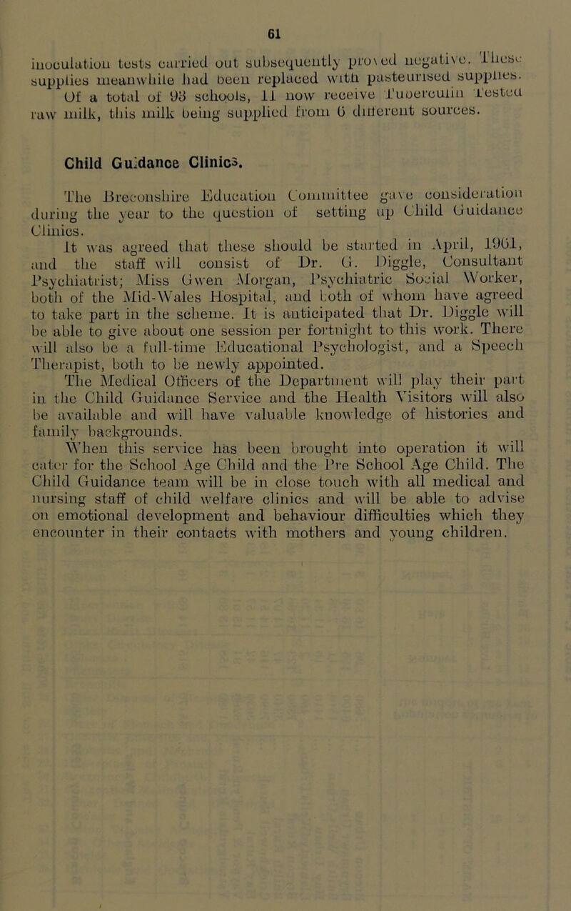 modulation lusts carried out subsequently proved negative. Ihesu supplies meanwhile had been replaced with, pasteurised supplies. Of a total of 9d schools, 11 now receive Tuberculin Tested raw milk, this milk being supplied from 0 different sources. Child Guidance Clinics. The Breconshire Education Committee gave consideration during the year to the question of setting up Child Guidance Clinics. It was agreed that these should be started in April, 1901, and the staff will consist of Dr. Of. Higgle, Consultant Psychiatrist; Miss Gwen Morgan, Psychiatric Social Worker, both of the Mid-Wales Hospital, and both of whom have agreed to take part in the scheme. It is anticipated that Dr. Higgle will be able to give about one session per fortnight to this work. There will also be a full-time Educational Psychologist, and a Speech Therapist, both to be newly appointed. The Medical Otheers of the Department will play their part in the Child Guidance Service and the Health Visitors will also he available and will have valuable knowledge of histories and family backgrounds. When this service lias been brought into operation it will cater for the School Age Child and the Pre School Age Child. The Child Guidance team will be in close touch with all medical and nursing staff of child welfare clinics and will be able to advise on emotional development and behaviour difficulties which they encounter in their contacts with mothers and young children.