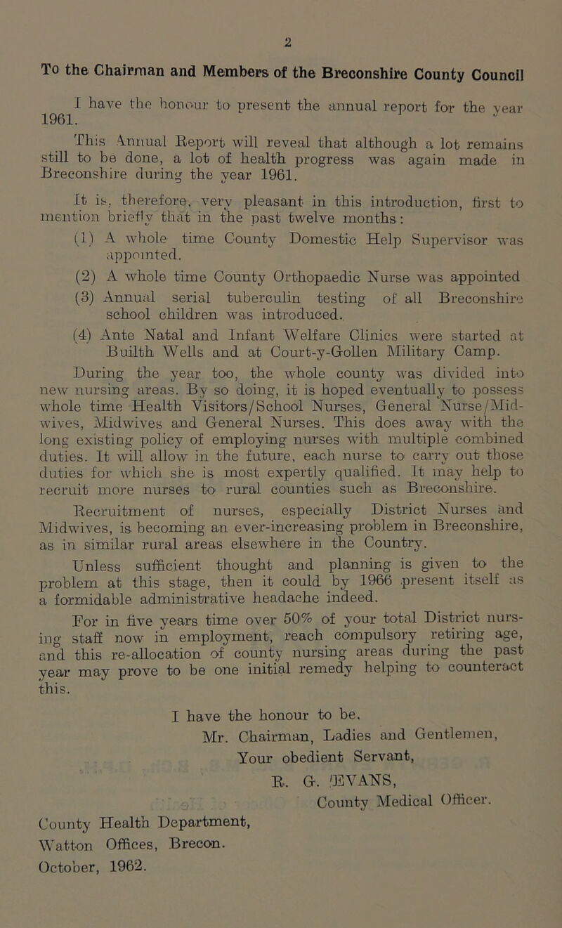 To the Chairman and Members of the Breconshire County Council I have the honour to present the annual report for the Year 1961. This Annual Report will reveal that although a lot remains still to be done, a lot of health, progress was again made in Breconshire during the year 1961. It is, therefore, very pleasant in this introduction, first to mention briefly that in the past twelve months: (1) A whole time County Domestic Help Supervisor was appointed. (2) A whole time County Orthopaedic Nurse was appointed (3) Annual serial tuberculin testing of all Breconshire school children was introduced. (4) Ante Natal and Infant Welfare Clinics were started at Builth Wells and at Court-y-Gollen Military Camp. During the year too, the whole county was divided into new nursing areas. Bv so doing, it is hoped eventually to possess whole time Health Visitors/School Nurses, General Nurse/Mid- wives, Midwives and General Nurses. This does away with the long existing policy of employing nurses with multiple combined duties. It will allow* in the future, each nurse to carry out those duties for which she is most expertly qualified. It may help to recruit more nurses to rural counties such as Breconshire. Recruitment of nurses, especially District Nurses and Midwives, is becoming an ever-increasing problem in Breconshire, as in similar rural areas elsew-here in the Country. Unless sufficient thought and planning is given to the problem at this stage, then it could by 1966 present itself as a formidable administrative headache indeed. Bor in five vears time over 50% of your total District nurs- ing staff now in employment, reach compulsory retiring age, and this re-allocation of county nursing areas during the past year may prove to be one initial remedy helping to counteract this. I have the honour to be. Mr. Chairman, Ladies and Gentlemen, Your obedient Servant, R. G. 'EVANS, County Medical Officer. County Health Department, Watton Offices, Brecon. October, 1962.