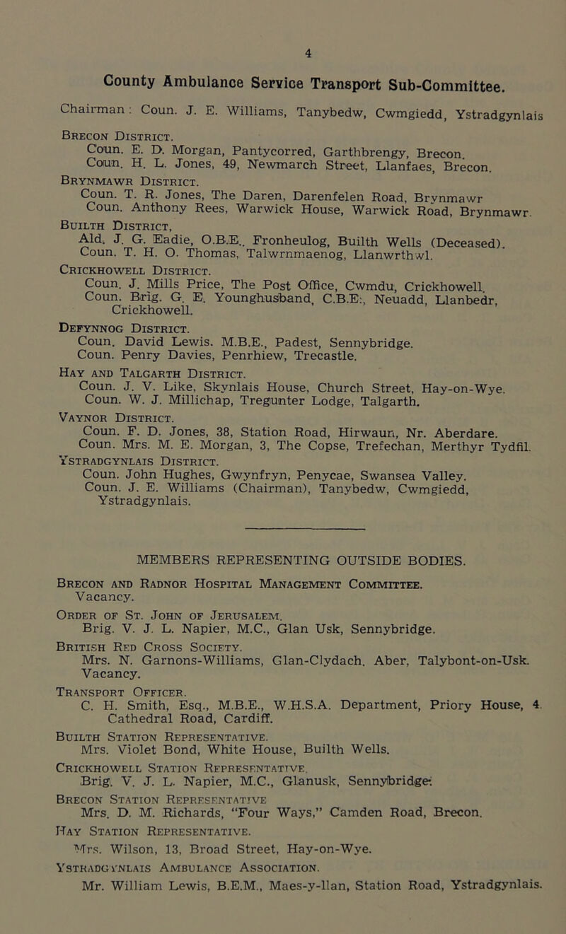 County Ambulance Service Transport Sub-Committee. Chairman: Coun. J. E. Williams, Tanybedw, Cwmgiedd, Ystradgynlais Brecon District. Coun. E. D. Morgan, Pantycorred, Garthbrengy, Brecon Coun. H. L. Jones, 49, Newmarch Street, Llanfaes, Brecon. Brynmawr District. Coun. T. R. Jones, The Daren, Darenfelen Road, Brvnmawr Coun. Anthony Rees, Warwick House, Warwick Road, Brynmawr. Builth District, Aid. J. G. Eadie, O.R.E.. Fronheulog, Builth Wells (Deceased). Coun. T. H. O. Thomas, Talwrnmaenog, Llanwrthwl. Crickhowell District. Coun. J. Mills Price, The Post Office, Cwmdu, Crickhowell Coun. Brig. G. E. Younghusband, C.B.E:, Neuadd, Llanbedr, Crickhowell. Defynnog District. Coun. David Lewis. M.B.E., Padest, Sennybridge. Coun. Penry Davies, Penrhiew, Trecastle. Hay and Talgarth District. Coun. J. V. Like, Skynlais House, Church Street, Hay-on-Wye. Coun. W. J. Millichap, Tregiunter Lodge, Talgarth. Vaynor District. Coun. F. D. Jones, 38, Station Road, Hirwaun, Nr. Aberdare. Coun. Mrs. M. E. Morgan, 3, The Copse, Trefechan, Merthyr Tydfil. Ystradgynlais District. Coun. John Hughes, Gwynfryn, Penycae, Swansea Valley. Coun. J. E. Williams (Chairman), Tanybedw, Cwmgiedd, Ystradgynlais. MEMBERS REPRESENTING OUTSIDE BODIES. Brecon and Radnor Hospital Management Committee. Vacancy. Order of St. John of Jerusalem. Brig. V. J. L. Napier, M.C., Gian Usk, Sennybridge. British Red Cross Society. Mrs. N. Garnons-Williams, Glan-Clydach. Aber, Talybont-on-Usk. Vacancy. Transport Officer. C. H. Smith, Esq., M.B.E., W.H.S.A. Department, Priory House, 4 Cathedral Road, Cardiff. Builth Station Representative. Mrs. Violet Bond, White House, Builth Wells. Crickhowell Station Representative, Brig. V. J. L. Napier, M.C., Glanusk, Sennyibridge-. Brecon Station Representative Mrs. D. M. Richards, “Four Ways,” Camden Road, Brecon. Hay Station Representative. Mrs. Wilson, 13, Broad Street, Hay-on-Wye. Ystradgynlais Ambulance Association. Mr. William Lewis, B.E.M., Maes-y-llan, Station Road, Ystradgynlais.