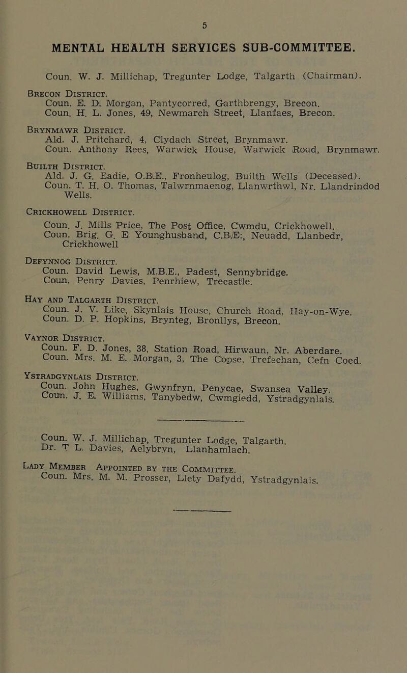 MENTAL HEALTH SERVICES SUB-COMMITTEE. Coun. W. J. Millichap', Tregunter Lodge, Talgarth (Chairman). Brecon District. Coun. E. D. Morgan, Pantycorred, Garthbrengy, Brecon. Coun. H. L. Jones, 49, Newmarch Street, Llanfaes, Brecon. Brynmawr District. Aid. J. Pritchard, 4, Clydach Street, Brynmawr. Coun. Anthony Rees, Warwick House, Warwick Road, Brynmawr. Builth District. Aid. J. G. Eadie, O.B.E., Fronheulog, Builth Wells (Deceased). Coun. T. H. O. Thomas, Talwrnmaenog. Llanwrthwl, Nr. Llandrindod Wells. Crickhowell District. Coun. J. Mills Price, The Post Office, Cwmdu, Crickhowell. Coun. Brig. G. E Younghusband, C.BJE:, Neuadd, Llanbedr, Crickhowell Defynnog District. Coun. David Lewis, M.B.E., Padest, Sennybridge. Coun. Penry Davies, Penrhiew, Trecast'le. Hay and Talgarth District. Coun. J. V. Like, Skynlais House, Church Road, Hay-on-Wye. Coun. D. P. Hopkins, Brynteg, Bronllys, Brecon. Vaynor District. Coun. F. D. Jones, 38, Station Road, Hirwaun, Nr. Aberdare. Coun. Mrs. M. E. Morgan, 3, The Copse. Trefechan, Cefn Coed. Ystradgynlais District. Coun. John Hughes, Gwynfryn, Penycae, Swansea Valley. Coun. J. E. Williams, Tanybedw, Cwmgiedd, Ystradgynlais. Coun. W. J. Millichap, Tregunter Lodge, Talgarth. Dr. T L. Davies, Aelybrvn, Llanhamlach. Lady Member Appointed by the Committee. Coun. Mrs. M. M. Prosser, Llety Dafydd, Ystradgynlais.