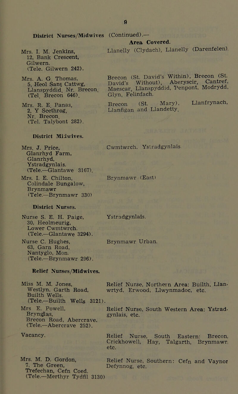 a District Nurses/Midwives (Continued).— Area Covered. Mrs. I. M. Jenkins, 12, Bank Crescent, Gilwern. (Tele. Gilwern 242). Llanelly (Clydach), Llanelly (Darenfelen). Mrs. A. G. Thomas, 5, Heol Sant Cattwg, Llanspyddid. Nr. Brecon. (Tel. Brecon 646). Mrs. R. E. Panas, 2, Y Scethrog, Nr. Brecon (Tel. Talybont 282). Brecon (St. David’s Within), Brecon (St. David’s Without), Aberyscir, Cantref, Maescar, Llanspyddid, Penpont, Modrydd, Glyn, Felinfach. Brecon (St. Mary), Llanfrynach, Llanfigan and Llandetty. District Miiwives. Mrs. J. Price, Glanrhyd Farm, Glanrhyd, Ystradgynlais. (Tele.—Glantawe 3167). Cwmtwrch, Ystradgynlais Mrs. I. E. Chilton, Colindale Bungalow, Brynmawr (Tele.—Brynmawr 330) District Nurses. Brynmawr (East) Nurse S. E. H. Paige, 30, Heolmeurig, Lower Cwmtwrch. (Tele.—Glantawe 3294). Ystradgynlais. Nurse C. Hughes, 63, Garn Road, Nantyglo, Mon. (Tele.—Brynmawr 296). Relief Nurses/Midwives. Brynmawr Urban. Miss M. M. Jones, Westlyn, Garth Road, Builth Wells. Relief Nurse, Northern Area: Builth, Llan- wrtyd, Erwood, Llwynmadoc, etc. (Tele.—Builth Wells 3121) Mrs E. Powell, Bryngjlas, Brecon Road, Abercrave. (Tele.—Abercrave 252). Relief Nurse, South Western Area: Ystrad- gynlais, etc. Vacancy. Relief Nurse, South Eastern: Brecon, Crickhoweil, Hay, Talgarth, Brynmawr. etc. Mrs. M. D. Gordon, 7, The Green, Trefechan, Cefn Coed. Relief Nurse, Southern: Cefn and Vaynor Defynnog, etc. (Tele.—Merthyr Tydfil 3130)