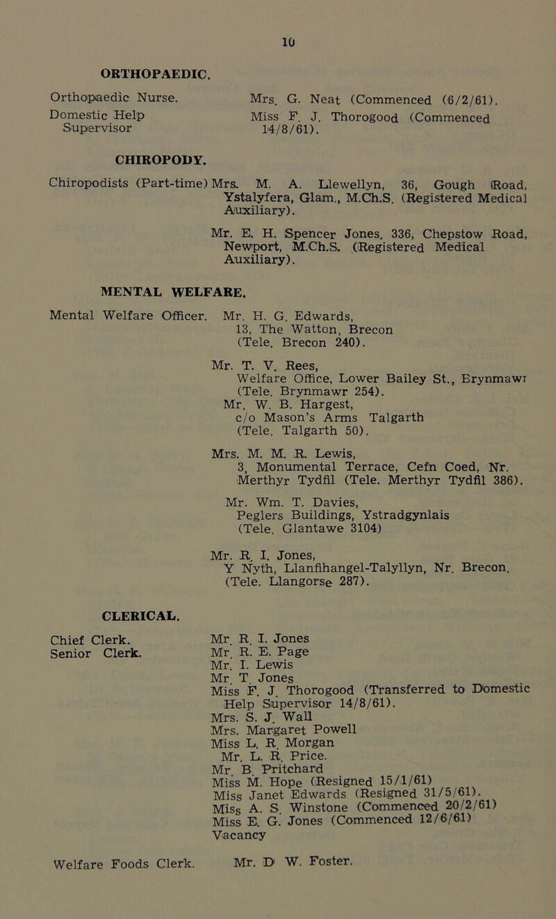 ORTHOPAEDIC. Orthopaedic Nurse. Mrs. G. Neat (Commenced (6/2/61). Domestic Help Miss F. J. Thorogood (Commenced Supervisor 14/8/61). CHIROPODY. Chiropodists (Part-time) Mrs. M. A. Llewellyn, 36, Gough IRoad, Ystalyfera, Glam., M.Ch.S. (Registered Medical Auxiliary). Mr. E. H. Spencer Jones. 336, Chepstow Road, Newport, M.Ch.S. (Registered Medical Auxiliary). MENTAL WELFARE. Mental Welfare Officer. Mr. H. G. Edwards, 13, The Watton, Brecon (Tele. Brecon 240). Mr. T. V. Rees, Welfare Office, Lower Bailey St., Erynmawi (Tele. Brynmawr 254). Mr. W. B. Hargest, c/o Mason’s Arms Talgarth (Tele. Talgarth 50). Mrs. M. M. R. Lewis, 3, Monumental Terrace, Cefn Coed, Nr. Merthyr Tydfil (Tele. Merthyr Tydfil 386). Mr. Wm. T. Davies, Peglers Buildings, Ystradgynlais (Tele. Glantawe 3104) Mr. R. I. Jones, Y Nyth, Llanfihangel-Talyllyn, Nr. Brecon. (Tele. Llangorse 287). CLERICAL. Chief Clerk. Mr. R. I. Jones Senior Clerk. Mr. R. E. Page Mr. I. Lewis Mr T Jones Miss F. J. Thorogood (Transferred to Domestic Help Supervisor 14/8/61). Mrs. S. J. Wall Mrs. Margaret Powell Miss L. R. Morgan Mr. L. R. Price. Mr B. Pritchard Miss M. Hope (Resigned 15/1/61) Miss Janet Edwards (Resigned 31/5/61). Miss A. S. Winstone (Commenced 20/2/61) Miss E. G. Jones (Commenced 12/6/61) Vacancy Welfare Foods Clerk. Mr. D W. Foster.