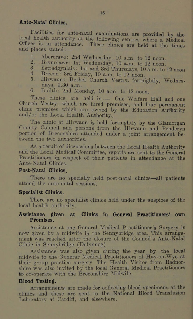 Ante-Natal Clinics. Facilities for ante-natal examinations are provided by the local health authority at the following centres where a Medical Officer is in attendance. These clinics are held at the times and places stated:— 1. Abercrave: 2nd Wednesday, 10 a.m. to 12 noon. 2. Brynmawr: 1st Wednesday, 10 a.m. to 12 noon. 3. Ystradgynlais: 1st and 3rd Thursdays, 10 a.m. to 12 noon 4. Brecon: 3rd Friday, 10 a.m. to 12 noon. 5. Hirwaun: Bethel Church Vestry, fortnightly, Wednes- days, 9.30 a.m. 6. Builth: 2nd Monday, 10 a.m. to 12 noon. These clinics are held in:— One Welfare Hall and one Church Vestry, which are hired premises, and four permanent clinic premises which are owned by the Education Authority and/or the Local Health Authority.. The clinic at Hirwaun is held fortnightly by the Glamorgan County Council and persons from the Hirwaun and Penderyn portion of Breconshire attended under a joint arrangement be- tween the two authorities. As a result of discussions between the Local Health Authority and the Local Medical Committee, reports are sent to the General Practitioners in respect of their patients in attendance at the Ante-Natal Clinics. Post-Natal Clinics. There are no specially held post-natal clinics—all patients attend the ante-natal sessions. Specialist Clinics. There are no specialist clinics held under the auspices of the local health authority. Assistance given at Clinics in General Practitioners’ own Premises. Assistance at one General Medical Practitioner’s Surgery is now given by a midwife in the Sennybridge area. This arrange- ment was reached after the closure of the Council’s Ante-Natal Clinic in Sennybridge (Defynnog). Assistance was also given during the year by the local midwife to the General’ Medical Practitioners of Hay-on-Wye at their group practice surgery The Health Visitor from Radnor- shire was also invited by the local General Medical Practitioners to co-operate with the Breconshire Midwife. Blood Testing. Arrangements are made for collecting blood specimens at the clinics and these are sent to the National Blood Transfusion Laboratory at Cardiff, and elsewhere.