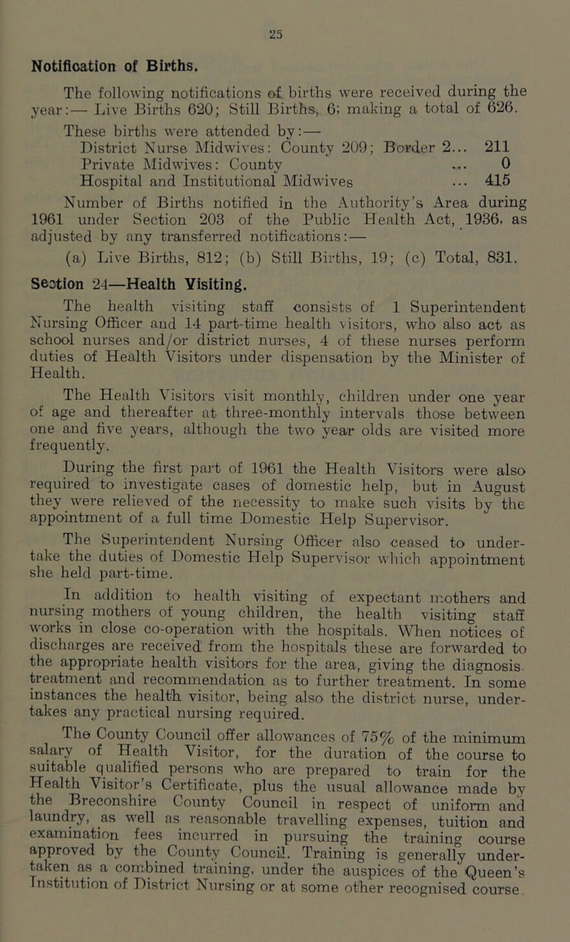 Notification of Births. The following notifications of births were received during the year:— Live Births 620; Still Births, 6; making a total of 626. These births were attended by: — District Nurse Midwives: County 209; Border 2... 211 Private Midwives: County ... 0 Hospital and Institutional Midwives ••• 415 Number of Births notified in the Authority’s Area during 1961 under Section 203 of the Public Health Act, 1936, as adjusted by any transferred notifications:— (a) Live Births, 812; (b) Still Births, 19; (c) Total, 831. Section 24—Health Visiting. The health visiting staff consists of 1 Superintendent Nursing Officer and 14 part-time health visitors, who also act as school nurses and/or district nurses, 4 of these nurses perform duties of Health Visitors under dispensation by the Minister of Health. The Health Visitors visit monthly, children under one year of age and thereafter at three-monthly intervals those between one and five years, although the two year olds are visited more frequently. During the first part of 1961 the Health Visitors were also required to investigate cases of domestic help, but in August they were relieved of the necessity to make such visits by the appointment of a full time Domestic Help Supervisor. The Superintendent Nursing Officer also ceased to under- take the duties of Domestic Help Supervisor which appointment she held part-time. In addition to health visiting of expectant mothers and nursing mothers of young children, the health visiting staff works in close co-operation with the hospitals. When notices of discharges are received from the hospitals these are forwarded to the appropriate health visitors for the area, giving the diagnosis, treatment and recommendation as to further treatment. In some instances the health visitor, being also the district nurse, under- takes any practical nursing required. The County Council offer allowances of 75% of the minimum salary of Health Visitor, for the duration of the course to suitable qualified persons who are prepared to train for the Healtli Visitor s Certificate, plus the usual allowance made by the Breconshire County Council in respect of uniform and laundry, as well as reasonable travelling expenses, tuition and examination fees incurred in pursuing the training course approved by the County Council. Training is generally under- taken as a combined training, under the auspices of the' Queen’s Institution of District Nursing or at some other recognised course.