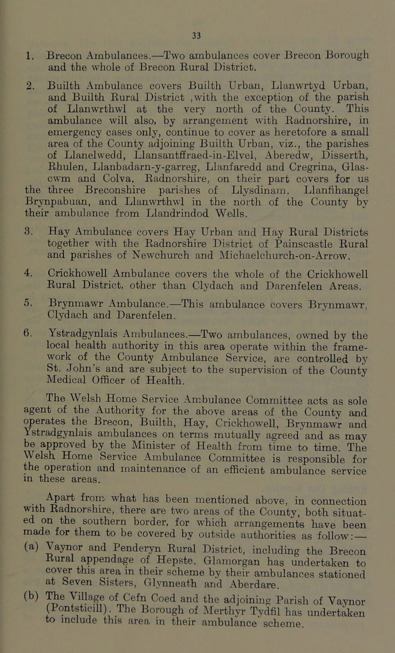 1. Brecon Ambulances.—Two ambulances cover Brecon Borough and the whole of Brecon Rural District. 2. Builth Ambulance covers Builth Urban, Llanwrtyd Urban, and Builth Rural District .with the exception of the parish of Llanwrthwl at the very north of the County. This ambulance will also, by arrangement with Radnorshire, in emergency cases only, continue to cover as heretofore a small area of the County adjoining Builth. Urban, viz., the parishes of Llanelwedd, Llansantffraed-in-Elvel, Aberedw, Disserth, Rhulen, Llanbadarn-y-garreg, Llanfaredd and Cregrina, Grlas- cwm and Colva. Radnorshire, on their part covers for us the three Breconshire parishes of Llysdinam. Llanfihangel Brynpabuan, and Llanwrthwl in the north of the County by their ambulance from Llandrindod Wells. 3. Hay Ambulance covers Hay Urban and Hay Rural Districts together with the Radnorshire District of Painscastle Rural and parishes of Newchurch and Michaelchurch-on-Arrow. 4. Crickhowell Ambulance covers the whole of the Crickhowell Rural District, other than Clydach and Darenfelen Areas. o. Brynmawr Ambulance.—This ambulance covers Brynmawr. Clydach and Darenfelen. 6. Ystradgynlais Ambulances.—Two ambulances, owned by the local health authority in this area operate within the frame- work of the County Ambulance Service, are controlled by St. John’s and are subject to the supervision of the County Medical Officer of Health. The Welsh Home Service Ambulance Committee acts as sole agent of the Authority for the above areas of the County and operates the Brecon, Builth, Hay, Crickhowell, Brynmawr and Ystradgynlais ambulances on terms mutually agreed and as may be approved by the Minister of Health from time to time. The Welsh Home Service Ambulance Committee is responsible for the operation and maintenance of an efficient ambulance service in these areas. Apart from what has been mentioned above, in connection with Radnorshire, there are two areas of the County, botli situat- ed on the southern border, for which arrangements have been made for them to be covered by outside authorities as follow: — (a) Vaynor and Penderyn Rural District, including the Brecon Rural appendage of Hepste. Glamorgan has undertaken to cover this area in their scheme by their ambulances stationed at Seven Sisters, Clvnneath and Aberdare. (b) The Village ofCefn Coed and the adjoining Parish of Vaynor (Pontsticill). The Borough of Merthyr Tydfil has undertaken to include this area in their ambulance scheme.