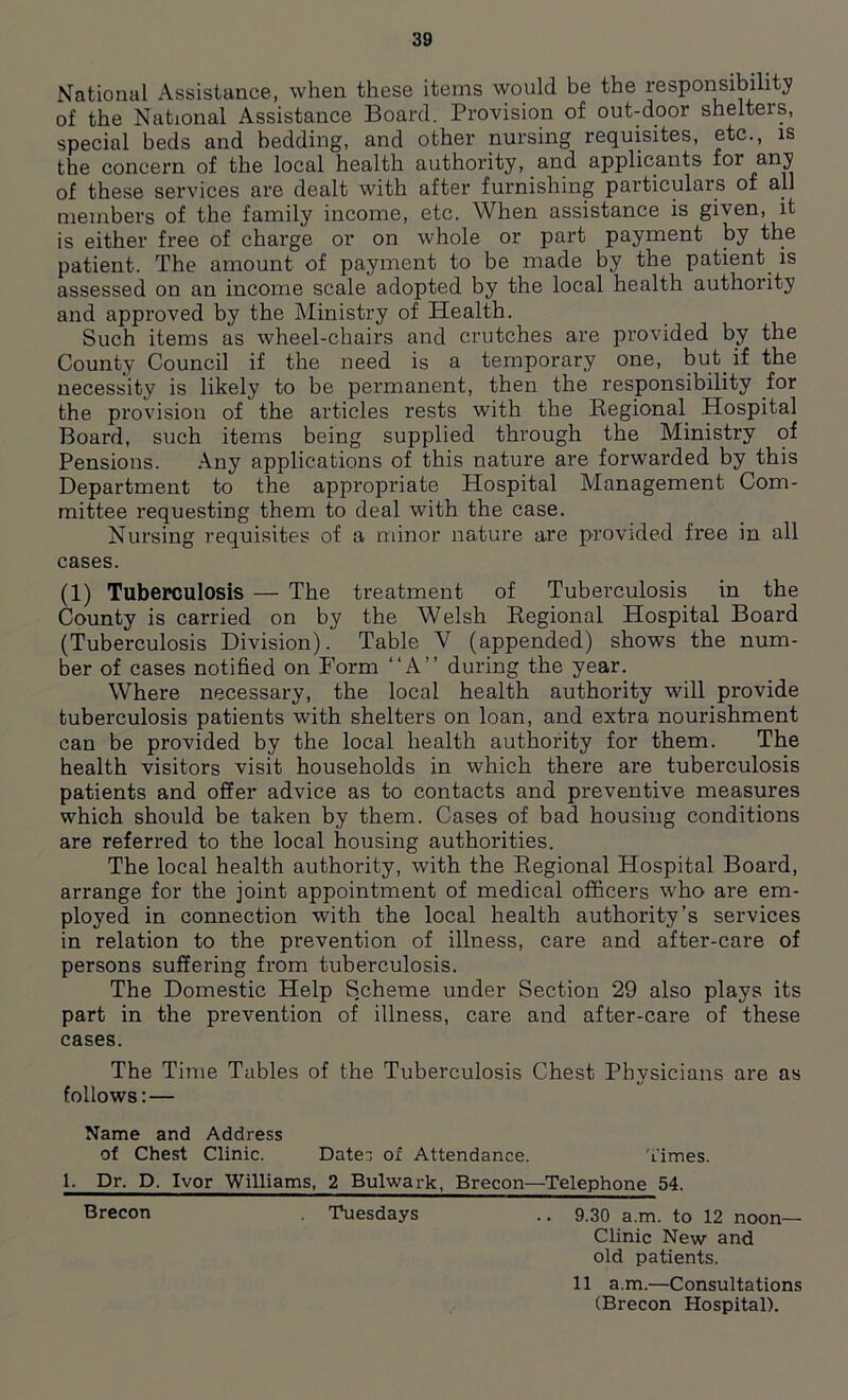 National Assistance, when these items would be the responsibility of the National Assistance Board. Provision of out-door shelters, special beds and bedding, and other nursing requisites, etc., is the concern of the local health authority, and applicants for any of these services are dealt with after furnishing particulars of all members of the family income, etc. When assistance is given, it is either free of charge or on whole or part payment by the patient. The amount of payment to be made by the patient is assessed on an income scale adopted by the local health authority and approved by the Ministry of Health. Such items as wheel-chairs and crutches are provided by the County Council if the need is a temporary one, but if the necessity is likely to be permanent, then the responsibility for the provision of the articles rests with the Regional Hospital Board, such items being supplied through the Ministry of Pensions. Any applications of this nature are forwarded by this Department to the appropriate Hospital Management Com- mittee requesting them to deal writh the case. Nursing requisites of a minor nature are provided free in all cases. (1) Tuberculosis — The treatment of Tuberculosis in the County is carried on by the Welsh Regional Hospital Board (Tuberculosis Division). Table V (appended) shows the num- ber of cases notified on Form “A” during the year. Where necessary, the local health authority will provide tuberculosis patients with shelters on loan, and extra nourishment can be provided by the local health authority for them. The health visitors visit households in which there are tuberculosis patients and offer advice as to contacts and preventive measures which should be taken by them. Cases of bad housing conditions are referred to the local housing authorities. The local health authority, with the Regional Hospital Board, arrange for the joint appointment of medical officers who are em- ployed in connection with the local health authority’s services in relation to the prevention of illness, care and after-care of persons suffering from tuberculosis. The Domestic Help Scheme under Section 29 also plays its part in the prevention of illness, care and after-care of these cases. The Time Tables of the Tuberculosis Chest Physicians are as follows: — Name and Address of Chest Clinic. Dates of Attendance. ’times. 1. Dr. D, Ivor Williams, 2 Bulwark, Brecon—Telephone 54. Brecon Tuesdays .. 9.30 a.m. to 12 noon— Clinic New and old patients. 11 a.m.—Consultations (Brecon Hospital).