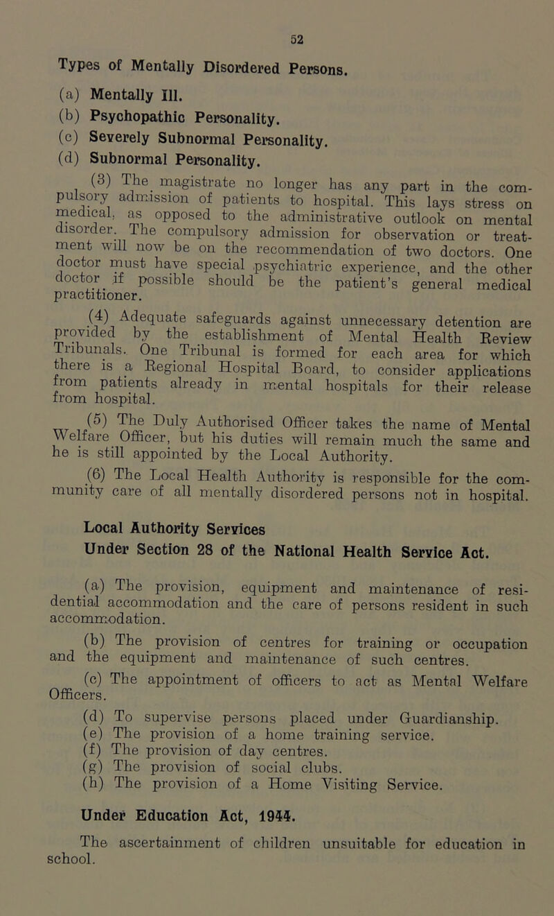 Types of Mentally Disordered Persons. (a) Mentally 111. (b) Psychopathic Personality. (c) Severely Subnormal Personality. (d) Subnormal Personality. (3) The. magistrate no longer has any part in the com- pulsory admission of patients to hospital. This lays stress on medical, as opposed to the administrative outlook on mental disorder. The compulsory admission for observation or treat- ment will now be on the recommendation of two doctors. One doctor must have special psychiatric experience, and the other c octor if possible should be the patient’s general medical practitioner. (4) Adequate safeguards against unnecessary detention are provided by the establishment of Mental Health Review Tribunals. One . Tribunal is formed for each area for which there is a Regional Hospital Board, to consider applications from patients already in mental hospitals for their release from hospital. (5) The Du1.Y Authorised Officer takes the name of Mental Welfare. Officer, but his duties will remain much the same and he is still appointed by the Local Authority. (6) The Local Health Authority is responsible for the com- munity care of all mentally disordered persons not in hospital. Local Authority Services Under Section 28 of the National Health Service Act. (a) The provision, equipment and maintenance of resi- dential accommodation and the care of persons resident in such accommodation. (b) The provision of centres for training or occupation and the equipment and maintenance of such centres. (c) The appointment of officers to act as Mental Welfare Officers. (d) To supervise persons placed under Guardianship. (e) The provision of a home training service. (f) The provision of day centi-es. (g) The provision of social clubs. (h) The provision of a Home Visiting Service. Under Education Act, 1944. The ascertainment of children unsuitable for education in school.