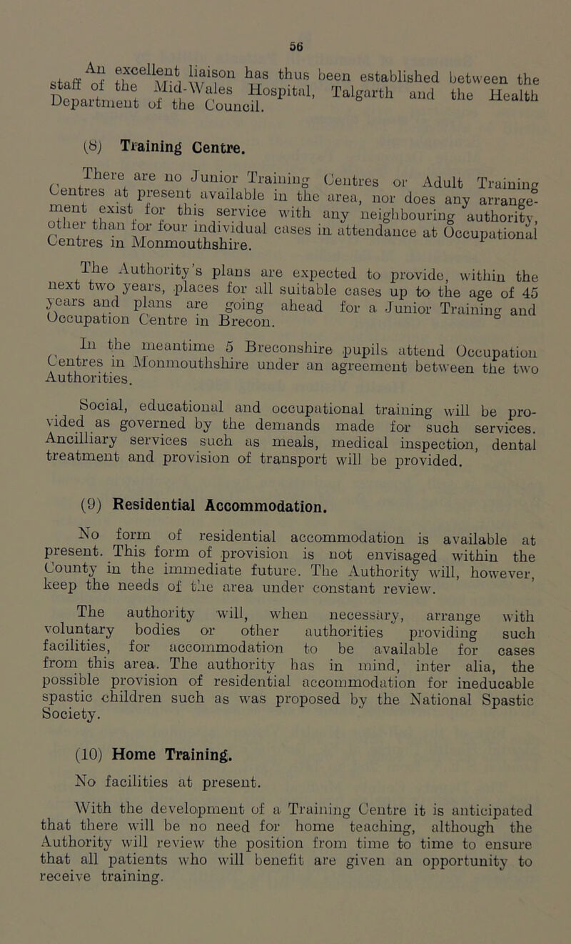 s(flFf A ^CellfrIlt1 (if®011 has fchus been established betvv stall ol the Mid-Wales Hospital, Talgarth and the Department of the Council. b een the Health (b) Training Centre. ^ no Juni?r Training Centres or Adult Training Centres at present available in the area, nor does any arrange +uX1Stx. ±0» tllls ,service with any neighbouring authority, rt ‘e,1 t mu four '‘'dlv.ldual cases in attendance at Occupational Centres in Monmouthshire. The Authority’s plans are expected to provide, within the next two years, places for all suitable cases up to the age of 45 years and plans are going ahead for a Junior Training and Occupation Centre m Brecon. In the meantime 5 Breconshire pupils attend Occupation Centres m Monmouthshire under an agreement between the two Authorities. Social, educational and occupational training will be pro- vided as governed by the demands made for such services. Ancilliary services such as meals, medical inspection, dental treatment and provision of transport will be provided. (9) Residential Accommodation. No form of residential accommodation is available at present. This form of provision is not envisaged within the County in the immediate future. The Authority will, however, keep the needs of the area under constant review. The authority will, when necessary, arrange with voluntary bodies or other authorities providing such facilities, for accommodation to be available for cases from this area. The authority has in mind, inter alia, the possible provision of residential accommodation for ineducable spastic children such as was proposed by the National Spastic Society. (10) Home Training. No facilities at present. With the development of a Training Centre it is anticipated that there will be no need for home teaching, although the Authority will review the position from time to time to ensure that all patients who will benefit are given an opportunity to receive training.