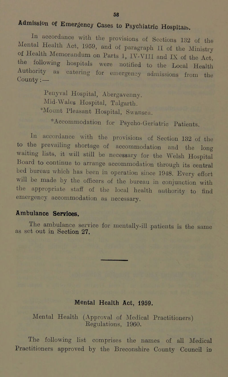 Admission of Emergency Cases to Psychiatric Hospitals. In accordance with the provisions of Sections 132 of the lental Health Act, 1959, and of paragraph II of the Ministry of Health Memorandum on Parts 1, XV-VIII and IX of the Act, the following hospitals were notified to the Local Health Authority as catering for emergency admissions from the County: — Penyval Hospital, Abergavenny. Mid-Wales Hospital, Talgarth. *Mount Pleasant Hospital, Swansea. •'Accommodation for Psycho-Geriatric Patients. In accordance with the provisions of Section 132 of the to the prevailing shortage of accommodation and the long waiting lists, it will still be necessary for the Welsh Hospital Board to continue to arrange accommodation through its central bed bureau which has been in operation since 1948. Every effort will be made by the officers of the bureau in conjunction with the appropriate staff of the local health authority to find emergency accommodation as necessary. Ambulance Services. The ambulance service for mentally-ill patients is the same as set out in Section 27. Mental Health Act, 1959. Mental Health (Approval of Medical Practitioners) Begulations, 1960. The following list comprises the names of all Medical Practitioners approved by the Breconshire County Council in