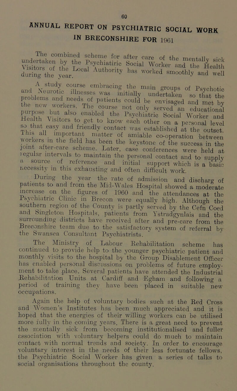 ANNUAL REPORT ON PSYCHIATRIC SOCIAL WORK IN BRECONSHIRE FOR 1901 JuSgVe feL.^°aI Auth0ri*y h“s —thly and In onrl AvstudJ co!fse embracing the main groups of Psychotic and Neurotic illnesses was initially undertaken so that Vht problems and needs of patients could be envisaged and met by the new workers. The course not only served'’an TducTtional puipose but also enabled the Psychiatric Social Worker and Health \ isitors to get to know each other on a personal level so that easy and friendly contact was established at the outset Tins all important matter of amiable co-operation between w oikers in the fielf has been the keystone of the success in the joint after-care scheme. Later, case conferences were held at legular intervals to maintain the personal contact and to supply a source of reference and initial support which is a basic necessity in this exhausting and often difficult work. -During the year the rate of admission and discharg of patients to and from the Mid-Wales Hospital showed a moderate increase on the figures of I960 and the attendances at the Psychiatric Clinic in Brecon were equally high. Although the southern region of the County is partly served by the Cefn Coed and Singleton Hospitals, patients from Ystradgynlais and the surrounding districts have received after and pre-care from the Breconshire team due to the satisfactory system of referral by the Swansea Consultant Psychiatrists. The Ministry of Labour Rehabilitation scheme has continued to provide help to the younger psychiatric patient and monthly visits to the hospital by'the Group Disablement Officer has enabled personal discussions on problems of future employ- ment to take place. Several patients have attended the Industrial Rehabilitation Units at Cardiff and Egham and following a period of training they have been placed in suitable new occupations. Again the help of voluntary bodies such at the Red Cross and Women’s Institutes has been much appreciated and it is hoped that the energies of their willing workers can be utilised more fully in the coming years. There is a great need to prevent the mentally sick from becoming institutionalised and fuller association with voluntary helpers could do much to maintain contact with normal trends and society. In order to encourage voluntary interest in the needs of their less fortunate fellows, the Psychiatric Social Worker has given a series of talks to social organisations throughout the county.