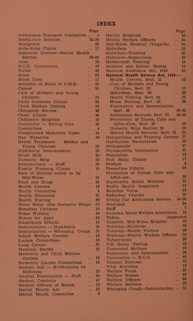 INDEX Page Ambulance Transport Committee .. 5 Ambulance Services 32-38 Analgesias .. 25 Ante-Natal Clinics .. 17 Approved Doctors—Mental Health Section 59-60 Area .. 13 B.C.G. Vaccination .. 42 Births .. 26 Blind .. 63 Blood Tests .. 17 Breaches of Rules of C.M.B. .. 25 Cancer .. 51 Care of Mothers and Young Children .. 13 Child Guidance Clinics .. 65 Child Welfare Centres .. 16 Chiropody Service .. 48 Chest Clinics .. 40 Children's Hospitals .. 19 Contractor — Sitting Cars .. 35 Committees .. 4 Complicated Maternity Cases .. 14 Day Nurseries .. 19 Dental Treatment Mother and Young Children .. 22 Diphtheria Immunisation .. 30 Dried Milk .. 20 Domestic Help .. 52 Examinations — Staff .. 65 Family Planning Clinics .. 18 Fees of Doctors called in by Mid-Wives .. 24 Food and Drugs .. 65 Health Centres .. 13 Health Committee .. 4 Health Education .. 27 Health Visiting .. 26 Home Helps (See Domestic Helps) 52 Homeless Children .. 18 Home Nursing .. 28 Homes for Aged .. 62 Illegitimate Infants .. 18 Immunisation — Diphtheria .. 30 Immunisation — Whooping Cough 31 Infant Welfare Centres .. 16 Liaison Committees .. 18 Lung Cancer .. 27 Maternal Deaths .. 19 Maternity and Child Welfare Centres .. 16 Maternity Liaison Committees .. 18 Medical Aid — Notifications by Midwives • • 23 Medical Examination — Staff .. 65 Medical Comforts .. 47 Medical Officers of Health .. 12 Mental Health Act .. 52 Mental Health Committee .. 6 Page Mental Hospitals .. 59 Mental Welfare Officers .. 55 Mid-Wales Hospital (Talgarth) .. 59 Midwifery .. 22 Midwives—Training .. 25 Midwives—Supervision .. 23 Mothercraft Training .. 19 Mothers’ and Babies’ Homes .. 19 National Assistance Act, 1948 .. 62 National Health Service Act, 1946:— Health Centres, Sect. 21 .. 13 Care of Mothers and Young Children, Sect. 22 .. 13 Midwifery, Sect. 23 .. 22 Health Visiting, Sect. 24 ..26 Home Nursing, Sect. 25 .. 28 Vaccination and Immunisation, Sect. 26 29-32 Ambulance Services, Sect. 27. 32-38 Prevention of Illness, Care and After-Care, Sect. 28 39 Domestic Help, Section 29 .. 52 Mental Health Services, Sect. 51 52 Occupational and Training Centres 57 Ophthalmic Neonatorum .. 19 Orthopaedic .. 47 Poliomyelitis Vaccination .. 31 Population ■ • 13 Post Natal Clinics .. 17 Preface • • 3 Premature Infants .. 14 Prevention of Illness, Care and After-are • • 39 Psychiatric Social Workers .. 54 Public Health Inspectors .. 12 Rateable Value •• 13 Refresher Courses .. 25 Sitting Car Ambulance Service 34-38 Smallpox • • 64 Staff • • 7 Swansea, Moral Welfare Association 18 Tables Appended Talgarth, Mid-Wales Hospital Training—Midwives Training—Health Visitors Training—Mental Welfare Officers Tuberculosis T.B. Serial Testing Unmarried Mothers Vaccinaion and Immunisation Vaccination — B.C.G. Veneral Diseases Vital Statistics Welfare Foods Welfare Homes Welfare Officers Welfare Services Whooping Cough—Immunisation 59 25 26 56 39 42 18 29 42 51 13 20 62 64 62 31