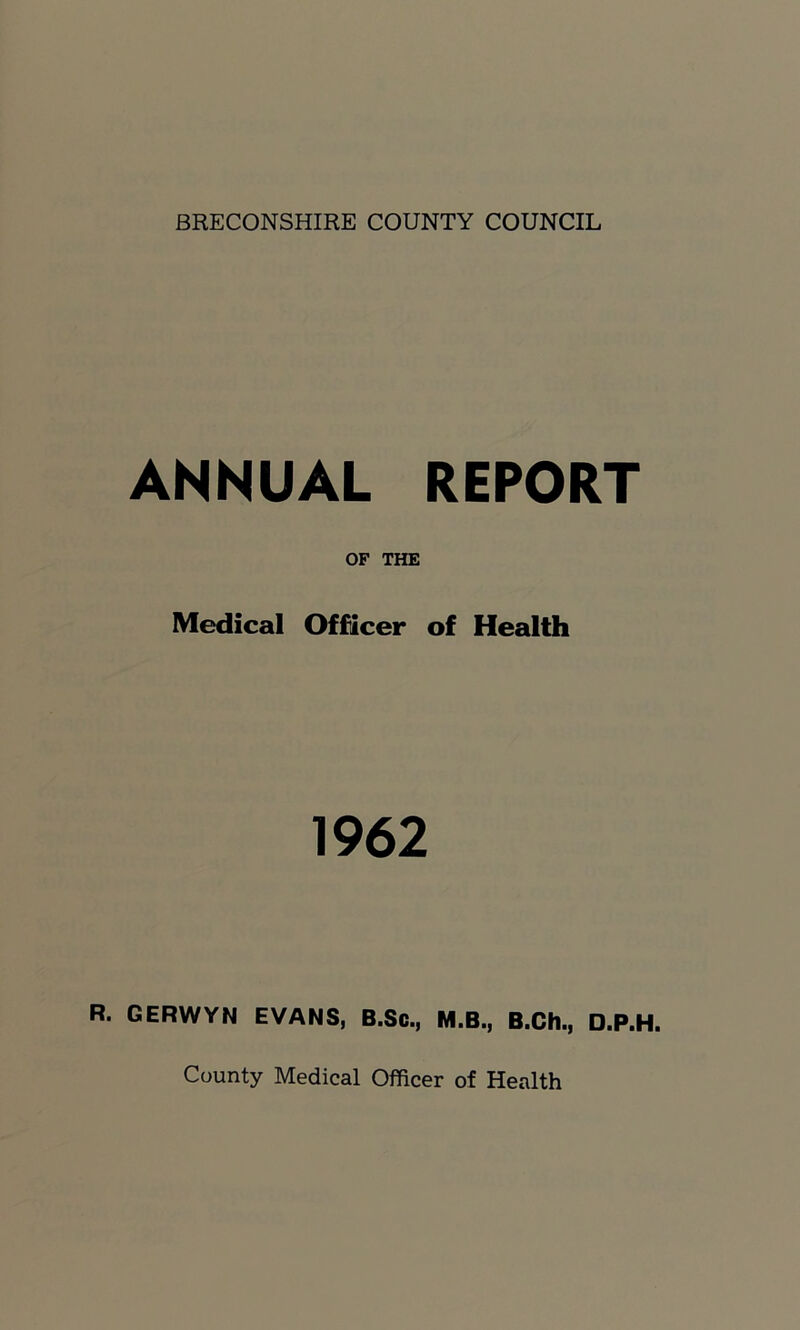 BRECONSHIRE COUNTY COUNCIL ANNUAL REPORT Medical Officer of Health 1962 R. GERWYN EVANS, B.Sc., M.B., B.Ch., D.P.H. County Medical Officer of Health