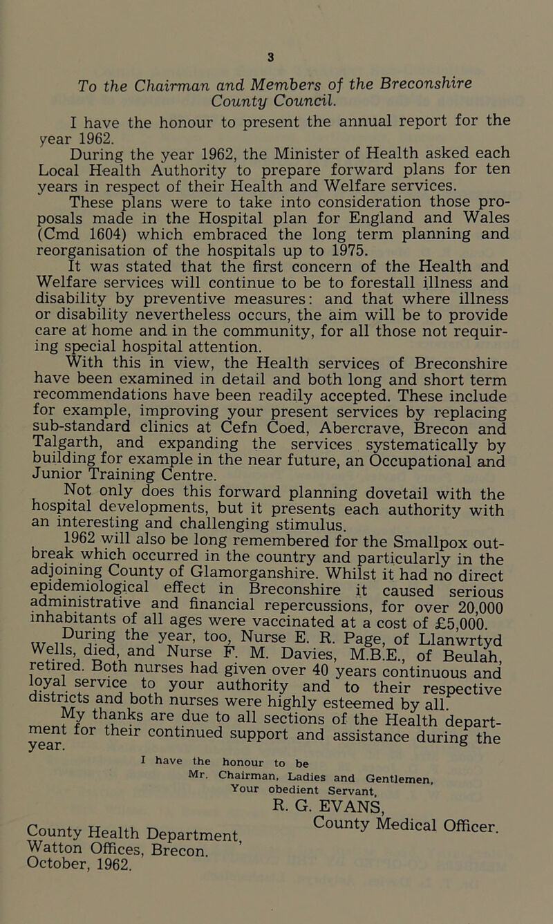 To the Chairman and Members of the Breconshire County Council. I have the honour to present the annual report for the /ear 1962. During the year 1962, the Minister of Health asked each Local Health Authority to prepare forward plans for ten years in respect of their Health and Welfare services. These plans were to take into consideration those pro- posals made in the Hospital plan for England and Wales (Cmd 1604) which embraced the long term planning and reorganisation of the hospitals up to 1975. It was stated that the first concern of the Health and Welfare services will continue to be to forestall illness and disability by preventive measures: and that where illness or disability nevertheless occurs, the aim will be to provide care at home and in the community, for all those not requir- ing special hospital attention. With this in view, the Health services of Breconshire have been examined in detail and both long and short term recommendations have been readily accepted. These include for example, improving your present services by replacing sub-standard clinics at Cefn Coed, Abercrave, Brecon and Talgarth, and expanding the services systematically by building for example in the near future, an Occupational and Junior Training Centre. Not only does this forward planning dovetail with the hospital developments, but it presents each authority with an interesting and challenging stimulus. 1962 will also be long remembered for the Smallpox out- break which occurred in the country and particularly in the adjoining County of Glamorganshire. Whilst it had no direct epidemiological effect in Breconshire it caused serious 3 u i?istra^ve anc* financial repercussions, for over 20,000 inhabitants of all ages were vaccinated at a cost of £5,000. \\t ii Uj^n§ yfar> t°o, Nurse E. R. Page, of Llanwrtyd WeUs died and Nurse F. M. Davies, M.B.E., of Beulah retired. Both nurses had given over 40 years continuous and oyal service to your authority and to their respective districts and both nurses were highly esteemed by all m th+?nks are due to all sections of the Health depart- ment for their continued support and assistance during the I have the honour to be Mr. Chairman, Ladies and Gentlemen, Your obedient Servant R. G. EVANS, County Health Department, C°Unty MediCal 0fflcer' Watton Offices, Brecon. October, 1962.