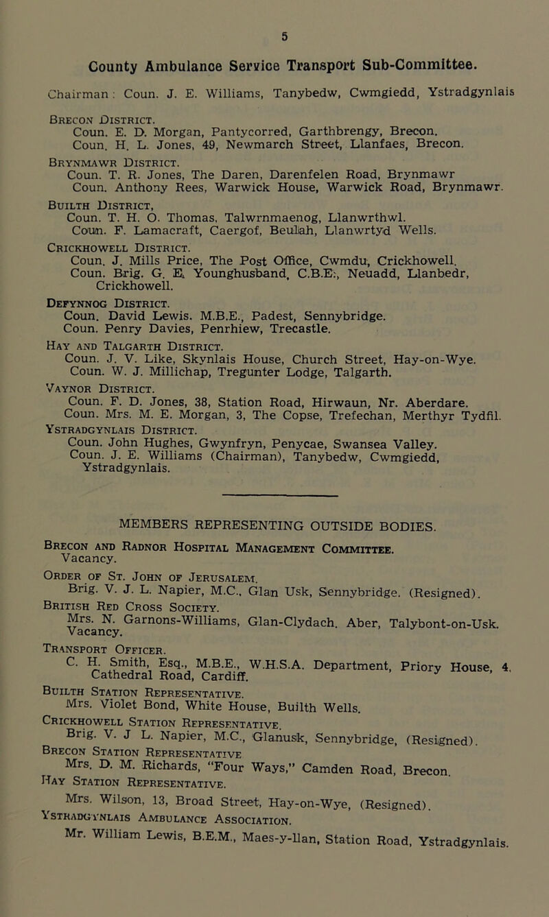 County Ambulance Service Transport Sub-Committee. Chairman : Coun. J. E. Williams, Tanybedw, Cwmgiedd, Ystradgynlais Brecon District. Coun. E. D. Morgan, Pantycorred, Garthbrengy, Brecon. Coun. H. L. Jones, 49, Newmarch Street, Llanfaes, Brecon. Brynmawr District. Coun. T. R. Jones, The Daren, Darenfelen Road, Brynmawr Coun. Anthony Rees, Warwick House, Warwick Road, Brynmawr. Builth District, Coun. T. H. O. Thomas, Talwrnmaenog, Llanwrthwl. Coun. F. Lamacraft, Caergof, Beuliah, Llanwrtyd Wells. Crickhowell District. Coun. J. Mills Price, The Post Office, Cwmdu, Crickhowell. Coun. Brig. G. E. Younghusband, C.B.E:, Neuadd, Llanbedr, Crickhowell. Defynnog District. Coun. David Lewis. M.B.E., Padest, Sennybridge. Coun. Penry Davies, Penrhiew, Trecastle. Hay and Talgarth District. Coun. J. V. Like, Skynlais House, Church Street, Hay-on-Wye. Coun. W. J. Millichap, Tregunter Lodge, Talgarth. Vaynor District. Coun. F. D. Jones, 38, Station Road, Hirwaun, Nr. Aberdare. Coun. Mrs. M. E. Morgan, 3, The Copse, Trefechan, Merthyr Tydfil. Ystradgynlais District. Coun. John Hughes, Gwynfryn, Penycae, Swansea Valley. Coun. J. E. Williams (Chairman), Tanybedw, Cwmgiedd, Ystradgynlais. MEMBERS REPRESENTING OUTSIDE BODIES. Brecon and Radnor Hospital Management Committee. Vacancy. Order of St. John of Jerusalem. Brig. V. J. L. Napier, M.C.. Gian Usk, Sennybridge. (Resigned). British Red Cross Society. Mrs. N. Garnons-Williams, Glan-Clydach. Aber, Talybont-on-Usk. Vacancy. Transport Officer. C. H. Smith, Esq., M.B.E., W.H.S.A. Department, Priory House, 4. Cathedral Road, Cardiff. Builth Station Representative. Mrs. Violet Bond, White House, Builth Wells. Crickhowell Station Representative. Brig. V. J L. Napier, M.C., Glanusk, Sennybridge, (Resigned). Brecon Station Representative Mrs. D. M. Richards, “Four Ways,” Camden Road, Brecon. Hay Station Representative. Mrs. Wilson, 13, Broad Street, Hay-on-Wye, (Resigned). \stradgynlais Ambulance Association. Mr. William Lewis, B.E.M., Maes-y-llan, Station Road, Ystradgynlais.