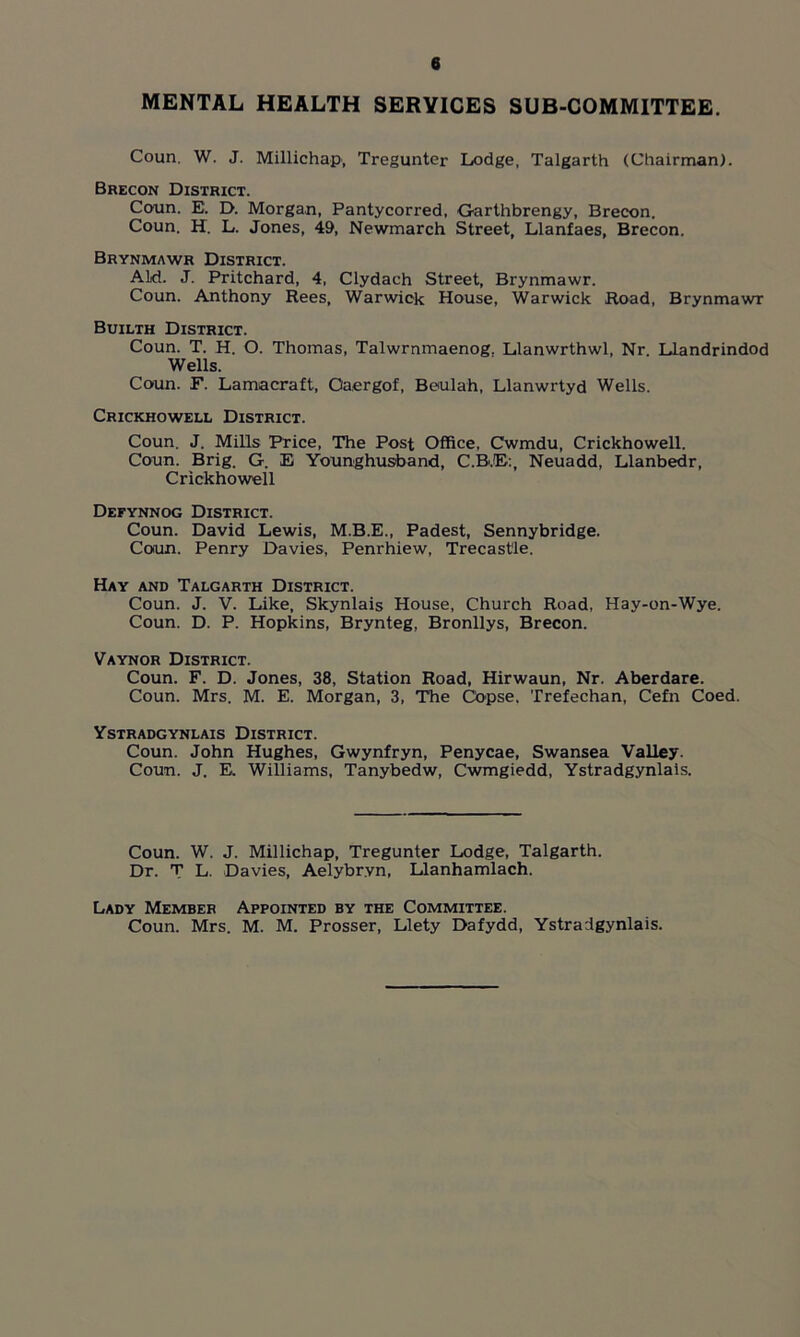 MENTAL HEALTH SERVICES SUB-COMMITTEE. Coun. W. J. Millichap, Tregunter Lodge, Talgarth (Chairman). Brecon District. Coun. E. D. Morgan, Pantycorred, Garthbrengy, Brecon. Coun. H. L. Jones, 49, Newmarch Street, Llanfaes, Brecon. Brynmawr District. ALd. J. Pritchard, 4, Clydach Street, Brynmawr. Coun. Anthony Rees, Warwick House, Warwick Road, Brynmawr Builth District. Coun. T. H. O. Thomas, Talwrnmaenog. Llanwrthwl, Nr. Llandrindod Wells. Coun. F. Lamacraft, Oaergof, Beulah, Llanwrtyd Wells. Crickhowell District. Coun. J. Mills Price, The Post Office, Cwmdu, Crickhowell. Coun. Brig. G. E Younghusband, C.B'.E:, Neuadd, Llanbedr, Crickhowell Defynnog District. Coun. David Lewis, M.B.E., Padest, Sennybridge. Coun. Penry Davies, Penrhiew, Trecast'le. Hay and Talgarth District. Coun. J. V. Like, Skynlais House, Church Road, Hay-on-Wye. Coun. D. P. Hopkins, Brynteg, Bronllys, Brecon. Vaynor District. Coun. F. D. Jones, 38, Station Road, Hirwaun, Nr. Aberdare. Coun. Mrs. M. E. Morgan, 3, The Copse, Trefechan, Cefn Coed. Ystradgynlais District. Coun. John Hughes, Gwynfryn, Penycae, Swansea Valley. Coun. J. Ei Williams, Tanybedw, Cwmgiedd, Ystradgynlais. Coun. W. J. Millichap, Tregunter Lodge, Talgarth. Dr. T L. Davies, Aelybr.vn, Llanhamlach. Lady Member Appointed by the Committee. Coun. Mrs. M. M. Prosser, Llety Dafydd, Ystradgynlais.