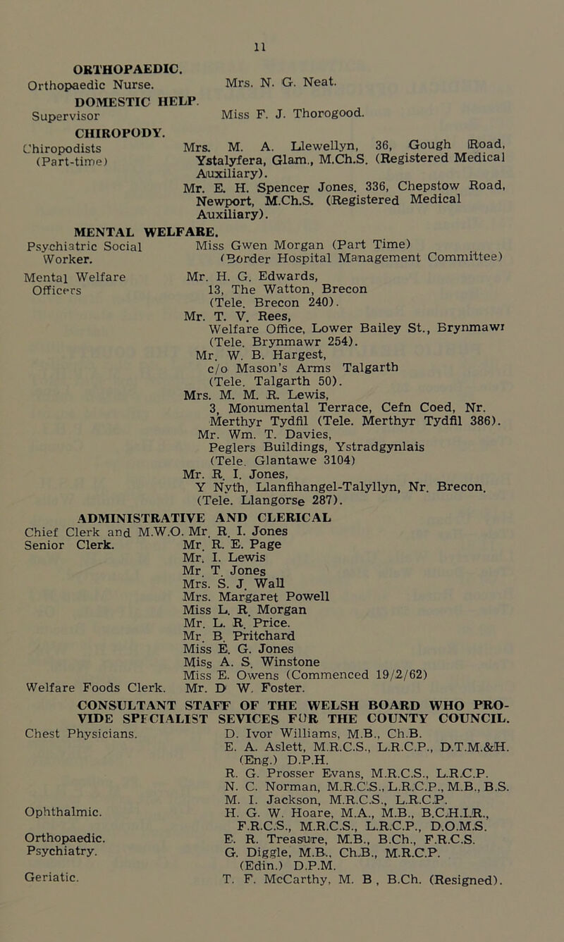 ORTHOPAEDIC. Orthopaedic Nurse. Mrs. N. G. Neat. DOMESTIC HELP. Supervisor Miss F. J. Thorogood. CHIROPODY. Chiropodists Mrs. M. A. Llewellyn, 36, Gough (Road, (Part-time) Ystalyfera, Glam., M.Ch.S. (Registered Medical Auxiliary). Mr. E. H. Spencer Jones. 336, Chepstow Road, Newport, M.Ch.S. (Registered Medical Auxiliary). MENTAL WELFARE. Psychiatric Social Miss Gwen Morgan (Part Time) fBorder Hospital Management Committee) Mr. H. G. Edwards, 13, The Watton, Brecon (Tele. Brecon 240). Mr. T. V. Rees, Welfare Office, Lower Bailey St., Brynmawi (Tele. Brynmawr 254). Mr. W. B. Hargest, c/o Mason’s Arms Talgarth (Tele. Talgarth 50). Mrs. M. M. R. Lewis, 3, Monumental Terrace, Cefn Coed, Nr. Merthyr Tydfil (Tele. Merthyr Tydfil 386). Mr. Wm. T. Davies, Peglers Buildings, Ystradgynlais (Tele. Glantawe 3104) Mr. R. I. Jones, Y Nvth, Llanfihangel-Talyllyn, Nr. Brecon. (Tele. Llangorse 287). ADMINISTRATIVE AND CLERICAL Chief Clerk and M.W.O. Mr R. I. Jones Senior Clerk. Mr. R. E. Page Mr. I. Lewis Mr. T Jones Mrs. S. J. Wall Mrs. Margaret Powell Miss L. R. Morgan Mr. L. R. Price. Mr. B. Pritchard Miss E. G. Jones Miss A. S. Winstone Miss E. Owens (Commenced 19/2/62) Welfare Foods Clerk. Mr. D W. Foster. Worker. Mental Welfare Officers CONSULTANT STAFF OF THE WELSH BOARD WHO PRO- VIDE SPECIALIST SEVTCES FUR THE COUNTY COUNCIL. D. Ivor Williams, M.B., Ch.B. E. A. Aslett, M.R.C.S., L.R.C.P., D.T.M.&H. (Eng.) D.P.H. R. G. Prosser Evans, M.R.C.S., L.R.C.P. N. C. Norman, M.R.C.S., L.R.C.P., M.B., B.S. M. I. Jackson, M.R.C.S., L.R.C.P. H. G. W. Hoare, M.A., M.B., B.C.H.I.R., F.R.C.S., M.R.C.S., L.R.C.P., D.O.M.S. E. R. Treasure, M.B., B.Ch., F.R.C.S. G. Diggle, M.B., Ch.B,, M.R.C.P. (Edin.) D.P.M. T. F. McCarthy, M. B, B.Ch. (Resigned). Chest Physicians. Ophthalmic. Orthopaedic. Psychiatry. Geriatic.