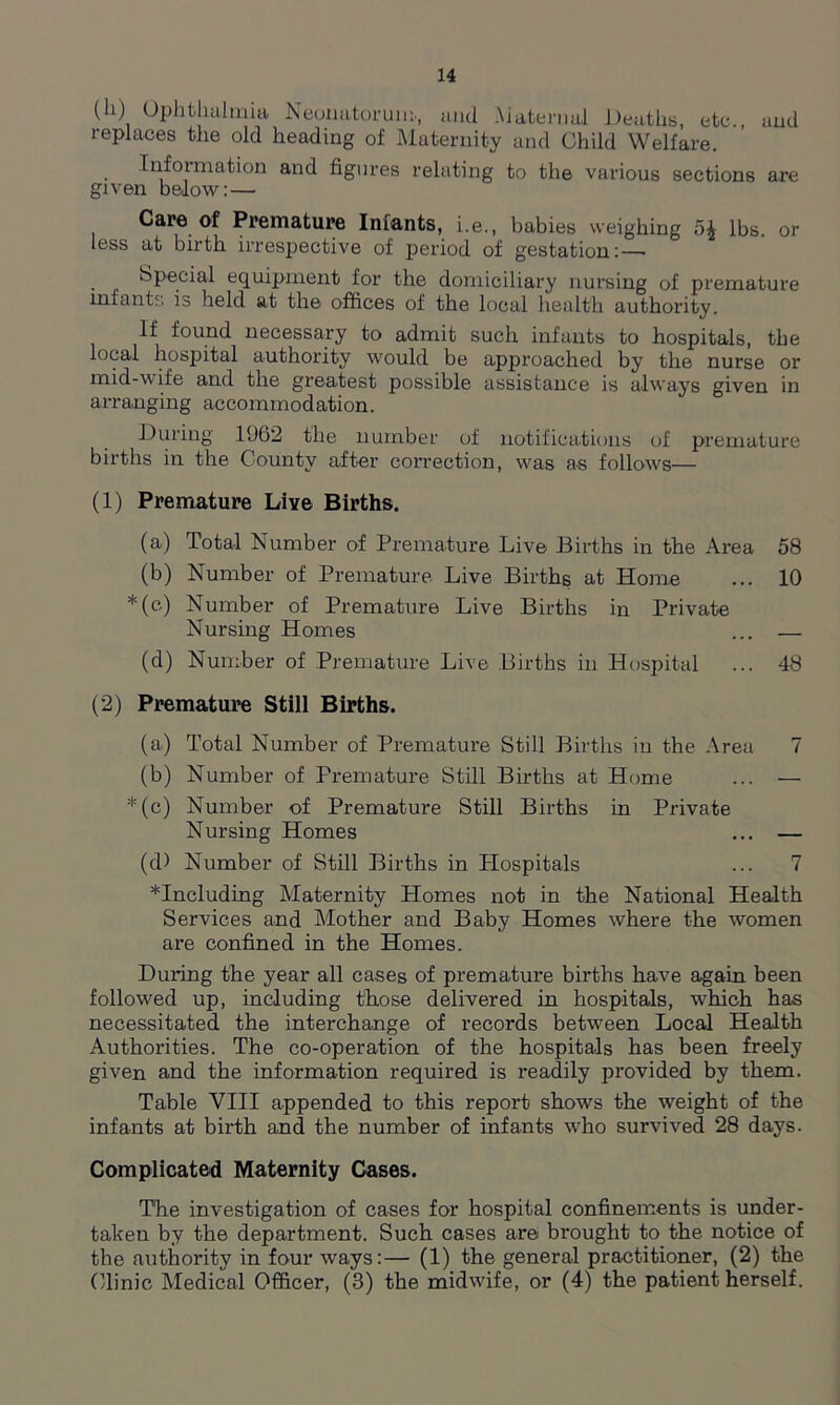 (li) Ophthalmia Neonatorum., and .Maternal Deaths, etc., and replaces the old heading of Maternity and Child Welfare. Information and figures relating to the various sections are given below: — Care of Premature Infants, i.e., babies weighing 5^ lbs. or less at birth irrespective of period of gestation:—• Special equipment for the domiciliary nursing of premature infants is held at the offices of the local health authority. If found necessary to admit such infants to hospitals, the local hospital authority would be approached by the nurse or mid-wife and the greatest possible assistance is always given in arranging accommodation. During 1962 the number of notifications of premature births in the County after correction, was as follows— (1) Premature Live Births. (a) Total Number of Premature Live Births in the Area 58 (b) Number of Premature Live Births at Home ... 10 *(c) Number of Premature Live Births in Private Nursing Homes ... — (d) Number of Premature Live Births in Hospital ... 48 (2) Premature Still Births. (a) Total Number of Premature Still Births in the Area 7 (b) Number of Premature Still Births at Home ... — *(c) Number of Premature Still Births in Private Nursing Homes ... — (d) Number of Still Births in Plospitals ... 7 ^Including Maternity Homes not in the National Health Services and Mother and Baby Homes where the women are confined in the Homes. During the year all cases of premature births have again been followed up, including those delivered in hospitals, which has necessitated the interchange of records between Local Health Authorities. The co-operation of the hospitals has been freely given and the information required is readily provided by them. Table VIII appended to this report shows the weight of the infants at birth and the number of infants who survived 28 days. Complicated Maternity Cases. T'he investigation of cases for hospital confinements is under- taken by the department. Such cases are brought to the notice of the authority in four ways:— (1) the general practitioner, (2) the Clinic Medical Officer, (3) the midwife, or (4) the patient herself.