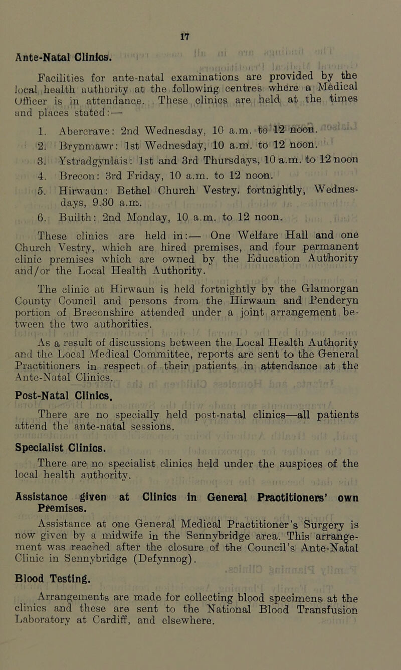 Ante-Natal Clinics. Facilities for ante-natal examinations are provided by the local health authority at the following centres where a Medical Officer is in attendance. These clinics are held at the times and places stated: — 1. Abercrave: 2nd Wednesday, 10 a.m. to 12 noon. 2. Brynmawr: 1st Wednesday, 10 a.m. to 12 noon. 3. Ystradgynlais: 1st and 3rd Thursdays, 10 a.m. to 12 noon 4. Brecon: 3rd Friday, 10 a.m. to 12 noon. 5. Hirwaun: Bethel Church Vestry, fortnightly, Wednes- days, 9.30 a.m.. 6. Builth: 2nd Monday, 10 a.m. to 12 noon. These clinics are held in:— One Welfare Hall and one Church Vestry, which are hired premises, and four permanent clinic premises which are owned by the Education Authority and/or the Local Health Authority. The clinic at Hirwaun is held fortnightly by the Glamorgan County Council and persons from the Hirwaun and Penderyn portion of Breconshire attended under a joint arrangement be- tween the two authorities. As a result of discussions between the Local Health Authority and the Local Medical Committee, reports are sent to the General Practitioners in respect of their patients in attendance at the Ante-Natal Clinics. Post-Natal Clinics. There are no specially held post-natal clinics—all patients attend the ante-natal sessions. Specialist Clinics. There are no specialist clinics held under the auspices of the local health authority. Assistance given at Clinics in General Practitioners’ own Premises. Assistance at one General Medical Practitioner’s Surgery is now given by a midwife in the Sennybridge area. This arrange- ment was reached after the closure of the Council’s Ante-Natal Clinic in Sennybridge (Defynnog). Blood Testing. Arrangements are made for collecting blood specimens at the clinics and these are sent to the National Blood Transfusion Laboratory at Cardiff, and elsewhere.