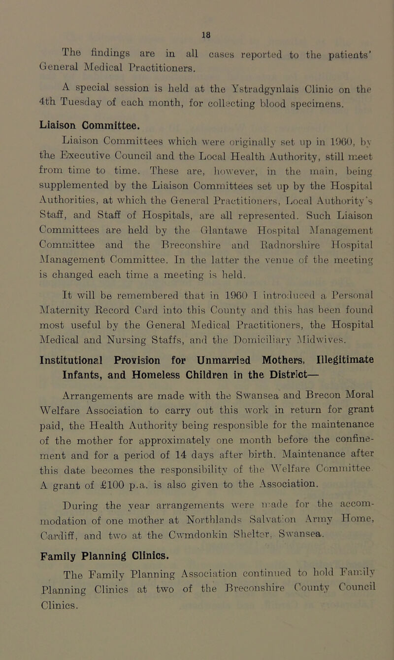 The findings are in all cases reported to the patients’ General Medical Practitioners. A special session is held at the Ystradgynlais Clinic on the 4th Tuesday of each month, for collecting blood specimens. Liaison Committee. Liaison Committees which were originally set up in I960, by the Executive Council and the Local Plealth Authority, still meet from time to time. These are, however, in the main, being supplemented by the Liaison Committees set up by the Hospital Authorities, at which the General Practitioners, Local Authority's Staff, and Staff of Hospitals, are all represented. Such Liaison Committees are held by the Glantawe Hospital Management Committee and the Breconshire and Radnorshire Hospital Management Committee. In the latter the venue of the meeting is changed each time a meeting is held. It will be remembered that in I960 I introduced a Personal Maternity Record Card into this County and this has been found most useful by the General Medical Practitioners, the Hospital Medical and Nursing Staffs, and the Domiciliary Midwives. Institutional Provision for Unmarried Mothers, Illegitimate Infants, and Homeless Children in the District— Arrangements are made with the Swansea and Brecon Moral Welfare Association to carry out this work in return for grant paid, the Health Authority being responsible for the maintenance of the mother for approximately one month before the confine- ment and for a period of 14 days after birth. Maintenance after this date becomes the responsibility of the Welfare Committee A grant of £100 p.a. is also given to the Association. During the year arrangements were made for the accom- modation of one mother at Northlands Salvation Army Home, Cardiff, and two at the Cwmdonkin Shelter, Swansea. Family Planning Clinics. The Family Planning Association continued to hold Family Planning Clinics at two of the Breconshire County Council Clinics.