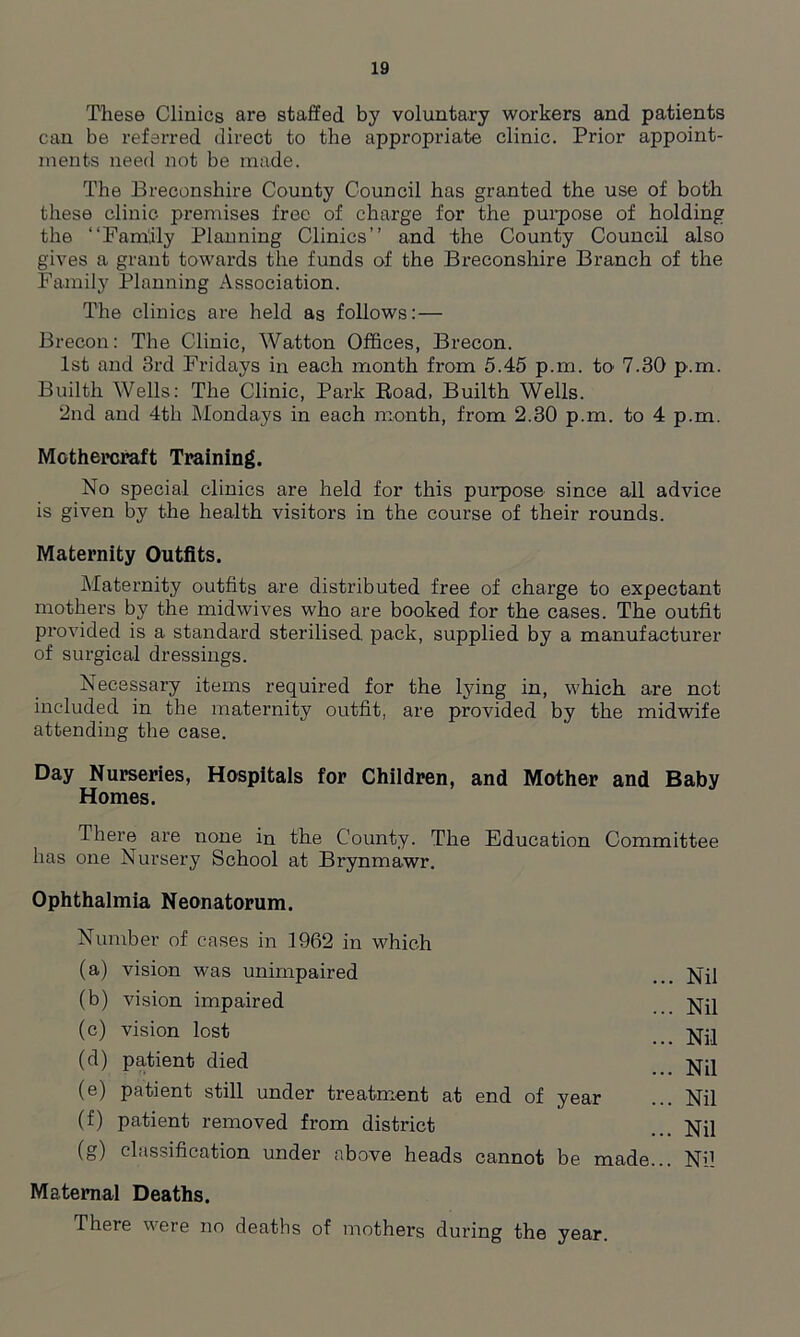 These Clinics are staffed by voluntary workers and patients can be referred direct to the appropriate clinic. Prior appoint- ments need not be made. The Breconshire County Council has granted the use of both these clinic premises free of charge for the purpose of holding the “Family Planning Clinics’’ and the County Council also gives a grant towards the funds of the Breconshire Branch of the Family Planning Association. The clinics are held as follows:— Brecon: The Clinic, Watton Offices, Brecon. 1st and 3rd Fridays in each month from 5.45 p.m. to' 7.30 p.m. Builth Wells: The Clinic, Park Road, Builth Wells. 2nd and 4th Mondays in each month, from 2.30 p.m. to 4 p.m. Mothercraft Training. No special clinics are held for this purpose since all advice is given by the health visitors in the course of their rounds. Maternity Outfits. Maternity outfits are distributed free of charge to expectant mothers by the midwives who are booked for the cases. The outfit provided is a standard sterilised, pack, supplied by a manufacturer of surgical dressings. Necessary items required for the lying in, which are not included in the maternity outfit, are provided by the midwife attending the case. Day Nurseries, Hospitals for Children, and Mother and Baby Homes. There are none in the County. The Education Committee has one Nursery School at Brynmawr. Ophthalmia Neonatorum. Number of cases in 1962 in which (a) vision was unimpaired ... Nil (b) vision impaired Nil (c) vision lost Nil (d) patient died _ Nil (e) patient still under treatment at end of year ... Nil (f) patient removed from district Nil (g) classification under above heads cannot be made... Nil Maternal Deaths. There were no deaths of mothers during the year.