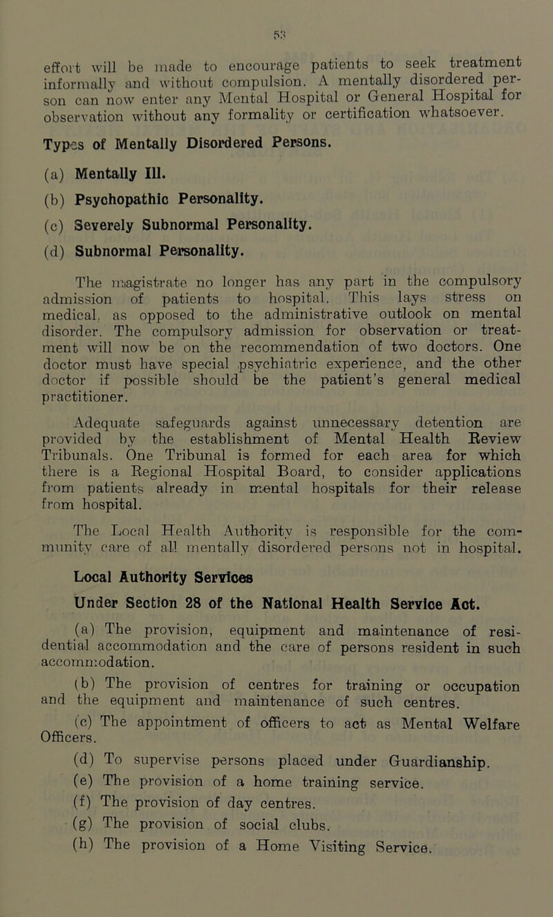 effort will be made to encourage patients to seek treatment informally and without compulsion. A mentally disordered per- son can now enter any Mental Hospital or General Hospital for observation without any formality or certification whatsoever. Types of Mentally Disordered Persons. (a) Mentally 111. (b) Psyohopathic Personality. (c) Severely Subnormal Personality. (d) Subnormal Personality. The magistrate no longer has any part in the compulsory admission of patients to hospital. This lays stress on medical, as opposed to the administrative outlook on mental disorder. The compulsory admission for observation or treat- ment will now be on the recommendation of two doctors. One doctor must have special psychiatric experience, and the other doctor if possible should be the patient’s general medical practitioner. Adequate safeguards against unnecessary detention are provided by the establishment of Mental Health Review Tribunals. One Tribunal is formed for each area for which there is a Regional Hospital Board, to consider applications from patients already in mental hospitals for their release from hospital. The Local Health Authority is responsible for the com- munity care of all mentally disordered persons not in hospital. Local Authority Services Under Section 28 of the National Health Service Act. (a) The provision, equipment and maintenance of resi- dential accommodation and the care of persons resident in such accommodation. (b) The provision of centres for training or occupation and the equipment and maintenance of such centres. (e) The appointment of officers to act as Mental Welfare Officers. (d) To supervise persons placed under Guardianship. (e) The provision of a home training service. (f) The provision of day centres. (g) The provision of social clubs. (h) The provision of a Home Visiting Service.