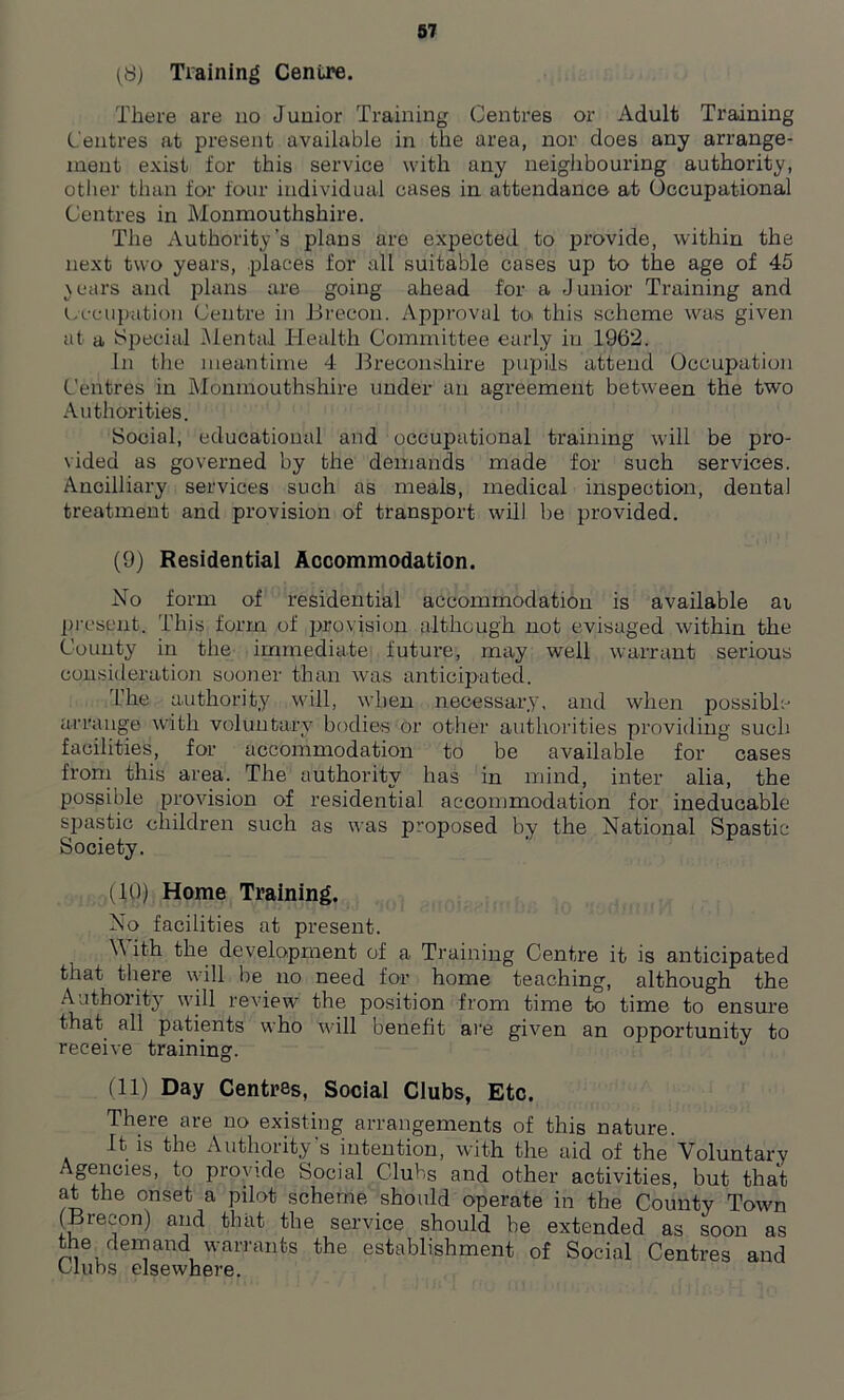 (8) Training Centre. There are no Junior Training Centres or Adult Training Centres at present available in the area, nor does any arrange- ment exist for this service with any neighbouring authority, other than for four individual cases in attendance at Occupational Centres in Monmouthshire. The Authority’s plans are expected to provide, within the next two years, places for all suitable cases up to the age of 45 \ears and plans are going ahead for a Junior Training and Lccupation Centre in Brecon. Approval to this scheme was given at a Special .Mental Health Committee early in 1962. In the meantime 4 Breconshire pupils attend Occupation Centres in Monmouthshire under an agreement between the two Authorities. Social, educational and occujnitional training will be pro- vided as governed by the demands made for such services. Ancilliary services such as meals, medical inspection, dental treatment and provision of transport will be provided. (9) Residential Accommodation. No form of residential accommodation is available ai present. This form of provision although not evisaged within the County in the immediate future, may well warrant serious consideration sooner than was anticipated. The authority will, when necessary, and when possible arrange with voluntary bodies or other authorities providing such facilities, for accommodation to be available for cases from this area. The authority has in mind, inter alia, the possible provision of residential accommodation for ineducable spastic children such as was proposed by the National Spastic Society. (10) Home Training. No facilities at present. Y\ ith the development of a Training Centre it is anticipated that there will be no need for home teaching, although the Authority will review the position from time to time to ensure that all patients who will benefit are given an opportunity to receive training. (11) Day Centres, Social Clubs, Etc. There are no existing arrangements of this nature. It is the Authority's intention, with the aid of the Voluntary Agencies, to provide Social Clubs and other activities, but that at the onset a pilot scheme should operate in the County Town (Brecon) and that the service should be extended as soon as the demand warrants the establishment of Social Centres and wlubs elsewhere.