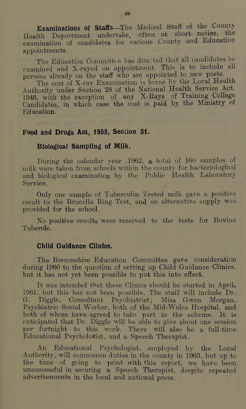 Examinations of Staffs—The Medical Staff of the. County Health Department undertake, often at short notice, the examination of candidates for various County and Education appointments. The Education Committee has directed that all candidates be examined and X-rayed on appointment. This is to include all persons already on the staff who are appointed to new posts. The cost of X-ray Examination is borne by the Local Health Authority under Section 28 of the National Health Service Act, 1946, with the exception of any X-Rays of Training College Candidates, in which case the cost is paid by the Ministry of Education. Food and Drugs Aot, 1955, Section 31. Biological Sampling of Milk. During the calendar year ,1962, a total of 160 samples, of milk were taken from schools within the county for bacteriological and biological examination by the Public Health Laboratory Service. Only one sample of Tuberculin Tested milk gave a positive result to the Brucella Ring Test, and an alternative supply was provided for the school. No positive results were received to the tests for Bovine Tubercle. Child Guidance Clinics. The Breconshire Education Committee gave consideration during 1960 to the question of setting up Child Guidance Clinics, but it has not yet been possible to put this into effect. It was intended that these Clinics should be started in April, 1961, but this has not been possible. The staff will include Dr. G. Diggle, Consultant Psychiatrist; Miss Gwen Morgan, Psychiatric Social Worker, both of the Mid-Wales Hospital, and both of whom have, agreed to take part in the scheme. It is anticipated that Dr. Diggle will be able to give about one session per fortnight to this work. There will also be a full-time Educational Psychologist, and a Speech Therapist. An Educational Psychologist, employed by the Local Authority, will commence duties in the county in 1963, but up to the time of going to print with this report, we have been unsuccessful in securing a Speech Therapist, despite repeated advertisements in the local and national press.