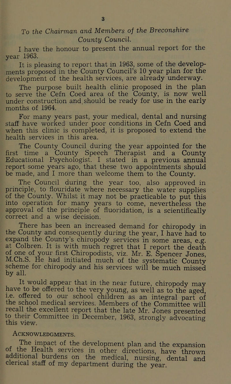 To the Chairman and Members of the Breconshire County Council. I have the honour to present the annual report for the year 1963. It is pleasing to report that in 1963, some of the develop- ments proposed in the County Council’s 10 year plan for the development of the health services, are already underway. The purpose built health clinic proposed in the plan to serve the Cefn Coed area of the County, is now well under construction and. should be ready for use in the early months of 1964. For many years past, your medical, dental and nursing staff have worked under poor conditions in Cefn Coed and when this clinic is completed, it is proposed to extend the health services in this area. The County Council during the year appointed for the first time a County Speech Therapist and a County Educational Psychologist. I stated in a previous annual report some years ago, that these two appointments shpuld be made, and I more than welcome them to the County. The Council during the year too, also approved in principle, to flouridate where necessary the water supplies of the County. Whilst it may not be practicable tp put this into operation for many years to come, nevertheless the approval of the principle of fluoridation, is a scientifically correct and a wise decision. There has been an increased demand for chiropody in the Cpunty and consequently during the year, I have had to expand the County’s chiropody services in some areas, e.g. at Colbren. It is with much regret that I report the death of one of your first Chiropodists, viz. Mr. E. Spencer Jones, M.Ch.S. He had initiated much of the systematic County scheme for chiropody and his services will be much missed by all. It would appear that in the near future, chirppody may have to be offered to the very young, as well as to the aged, i.e. offered to our school children as an integral part of the school medical services. Members of the Committee will recall the excellent report that the late Mr. Jones presented to their Committee in December, 1963, strongly advocating this view. Acknowledgments. The impact of the development plan and the expansion °* th_e Health services in other directions, have thrown additional burdens on the medical, nursing, dental and clerical staff of my department during the year.