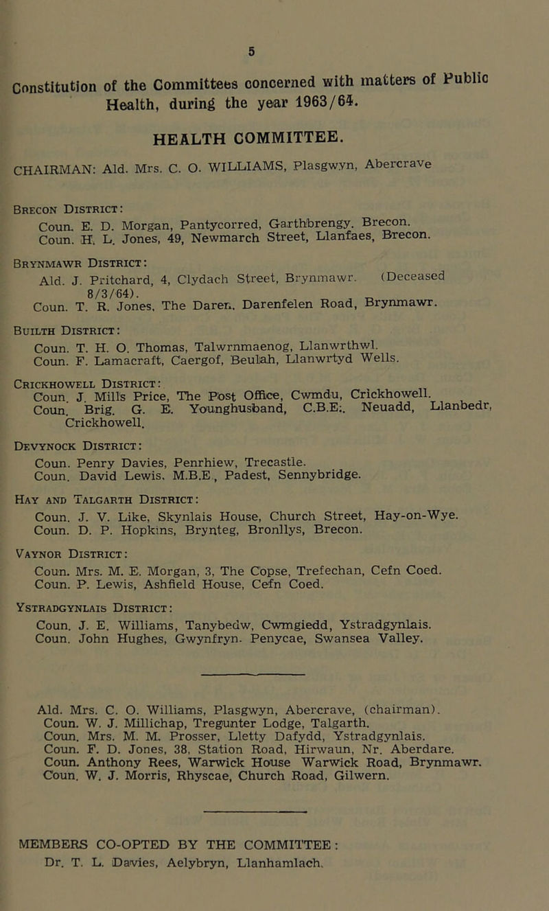 Constitution of the Committees concerned with matters of Public Health, during the year 1963/64. HEALTH COMMITTEE. CHAIRMAN: Aid. Mrs. C. O. WILLIAMS, Plasgwyn, Abercrave Brecon District: Conn. E. D. Morgan, Pantycorred, Garthbrengy. Brecon. Coun. H, L. Jones, 49, Newmarch Street, Llanfaes, Brecon. Brynmawr District: Aid. J. Pritchard, 4, Clydach Street, Brynmawr. (Deceased 8/3/64). , „ Coun. T. R. Jones, The Daren. Darenfelen Road, Brynmawr. Builth District: Coun. T. H. O Thomas, Talwrnmaenog, Llanwrthwl. Coun. F. Lamacraft, Caergof, Beulah, Llanwrtyd Wells. Crickhowell District: Coun. J. Mills Price, The Post Office, Cwmdu, Crickhowell. Coun. Brig. G. E. Younghusband, C.B.E:. Neuadd, Llanbedr, Crickhowell. Devynock District: Coun. Penry Davies, Penrhiew, Trecastle. Coun. David Lewis, M.B.E, Padest, Sennybridge. Hay and Talgarth District: Coun. J. V. Like, Skynlais House, Church Street, Hay-on-Wye. Coun. D. P. Hopkins, Brynteg, Bronllys, Brecon. Vaynor District: Coun. Mrs. M. E, Morgan, 3, The Copse, Trefechan, Cefn Coed. Coun. P. Lewis, Ashfield House, Cefn Coed. Ystradgynlais District: Coun. J. E. Williams, Tanybedw, Cwmgiedd, Ystradgynlais. Coun. John Hughes, Gwynfryn. Penycae, Swansea Valley. Aid. Mrs. C. O. Williams, Plasgwyn, Abercrave, (chairman). Coun. W. J. Millichap, Tregunter Lodge, Talgarth. Coun. Mrs. M. M. Prosser, Lletty Dafydd, Ystradgynlais. Coun. F. D. Jones, 38, Station Road, Hirwaun, Nr. Aberdare. Coun. Anthony Rees, Warwick House Warwick Road, Brynmawr. Coun. W. J. Morris, Rhyscae, Church Road, Gilwern. MEMBERS CO-OPTED BY THE COMMITTEE : Dr. T. L. Davies, Aelybryn, Llanhamlach.