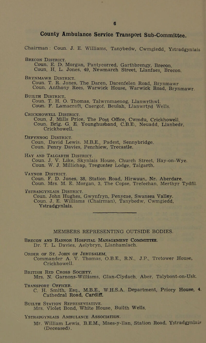 County Ambulance Service Transport Sub-Committee. Chairman: Coun. J. E. Williams, Tanybedw, Cwmgiedd, Ystradgynlais Brecon District. Coun. E. D. Morgan, Pantycorred, Garthbrengy, Brecon. Coun. H. L. Jones, 49, Newmarch Street, Llanfaes, Brecon. Brynmawr District. Coun. T. R. Jones, The Daren, Darenfelen Road, Brynmawr Coun. Anthony Rees, Warwick House, Warwick Road, Brynmawr. Builth District, Coun. T. H. O. Thomas, Talwrnmaenog, Llanwrthwl. Coun. F. Lamacraft, Caergof, BeuDah, Llanwrtyd Wells. Crickhowell District. Coun. J. Mills Price, The Post Office, Cwmdu, Crickhowell. Coun. Brig. G. E, Younghusband, C.B.E:, Neuadd, Llanbedr, Crickhowell. Defynnog District. Coun. David Lewis. M.B.E., Padest, Sennybridge. Coun. Penry Davies, Penrhiew, Trecastle. Hay and Talgarth District. Coun. J. V. Like, Skynlais House, Church Street, Hay-on-Wye. Coun. W. J. Millichap, Tregunter Lodge, Talgarth. Vaynor District. Coun. F. D. Jones, 38, Station Road, Hirwaun, Nr. Aberdare. Coun. Mrs. M. E. Morgan, 3, The Copse, Trefechan, Merthyr Tydfil. Ystradgynlais District. Coun. John Hughes, Gwynfryn, Penycae, Swansea Valley. Coun. J. E. Williams (Chairman), Tanybedw, Cwmgiedd, Ystradgynlais. MEMBERS REPRESENTING OUTSIDE BODIES. Brecon and Radnor Hospital Management Committee. Dr. T. L. Davies, Aelybryn, Llanhamlach. Order of St. John of Jerusalem. Commander A. V. Thomas, O.B.E., R.N., J.P., Tretower House, Crickhowell. British Red Cross Society. Mrs. N. Garnons-Williams, Glan-Clydach. Aber, Talybont-on-Usk. Transport Officer. C. H. Smith, Esq., M.B.E., W.H.S.A. Department, Priory House, 4. Cathedral Road, Cardiff. Builth Station Representative. Mrs. Violet Bond, White House, Builth Wells. Ystradgynlais Ambulance Association. Mr. William Lewis, B.E.M., Maes-y-llan, Station Road, Ystradgynlais (Deceased).