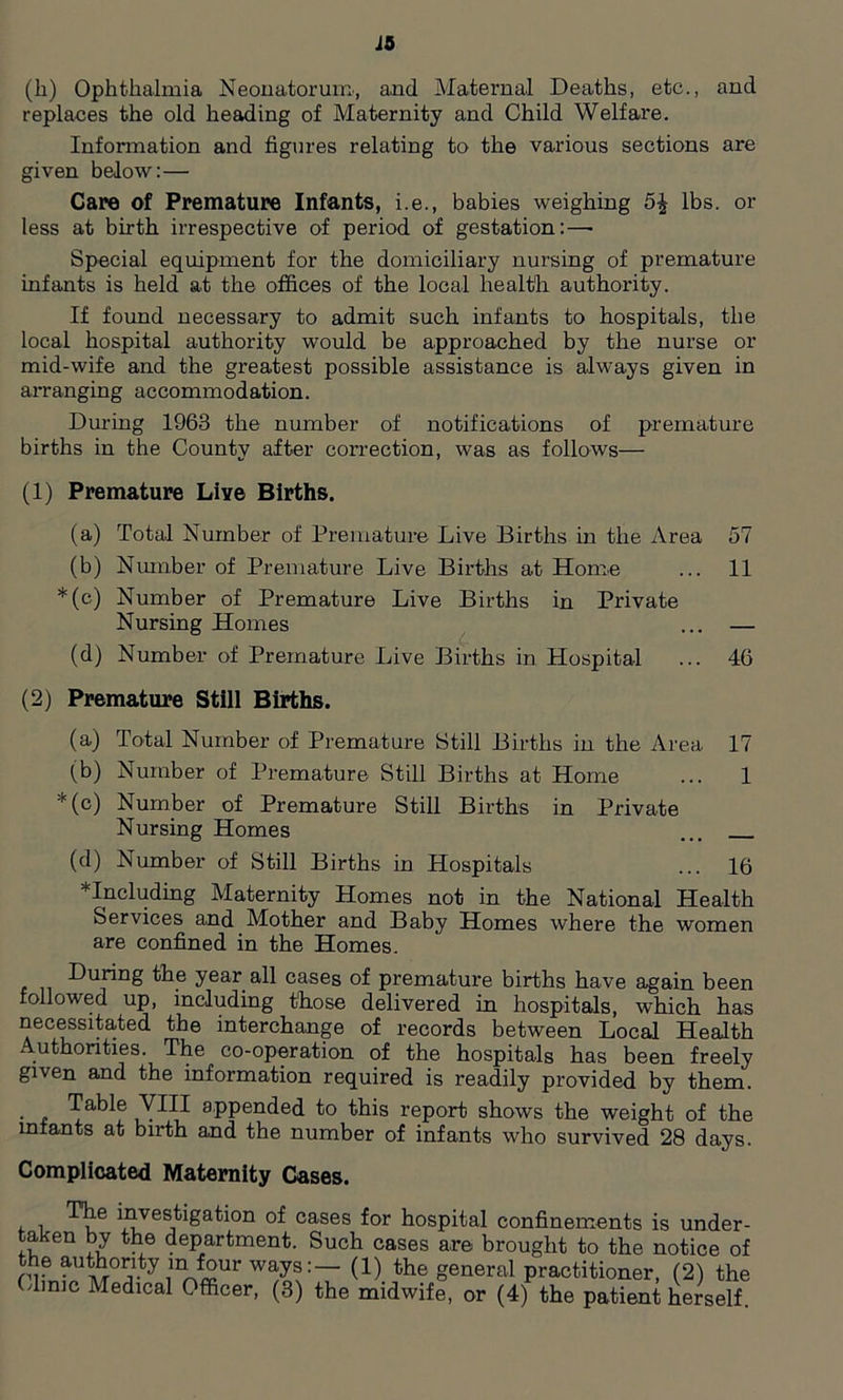 id (li) Ophthalmia Neonatorum, and Maternal Deaths, etc., and replaces the old heading of Maternity and Child Welfare. Information and figures relating to the various sections are given below: — Care cf Premature Infants, i.e., babies weighing lbs. or less at birth irrespective of period of gestation:—- Special equipment for the domiciliary nursing of premature infants is held at the offices of the local health authority. If found necessary to admit such infants to hospitals, the local hospital authority would be approached by the nurse or mid-wife and the greatest possible assistance is always given in arranging accommodation. During 1963 the number of notifications of premature births in the County after correction, was as follows— (1) Premature Live Births. (a) Total Number of Premature Live Births in the Area 57 (b) Number of Premature Live Births at Home ... 11 *(c) Number of Premature Live Births in Private Nursing Homes ... — (d) Number of Premature Live Births in Hospital ... 46 (2) Premature Still Births. (a) Total Number of Premature Still Births in the Area 17 (b) Number of Premature Still Births at Home ... 1 *(c) Number of Premature Still Births in Private Nursing Homes ... (d) Number of Still Births in Hospitals ... 16 * Including Maternity Homes not in the National Health Services and Mother and Baby Homes where the women are confined in the Homes. During the year all cases of premature births have again been followed up, including those delivered in hospitals, which has necessitated the interchange of records between Local Health . uthorities. The co-operation of the hospitals has been freely given and the information required is readily provided by them. Table VIII appended to this report shows the weight of the infants at birth and the number of infants who survived 28 days. Complicated Maternity Cases. , , ^;e i^es^igation of cases for hospital confinements is under- taken by the department. Such cases are brought to the notice of ry authority ^ four ways:— (1) the general practitioner, (2) the (dime Medical Officer, (3) the midwife, or (4) the patient herself.