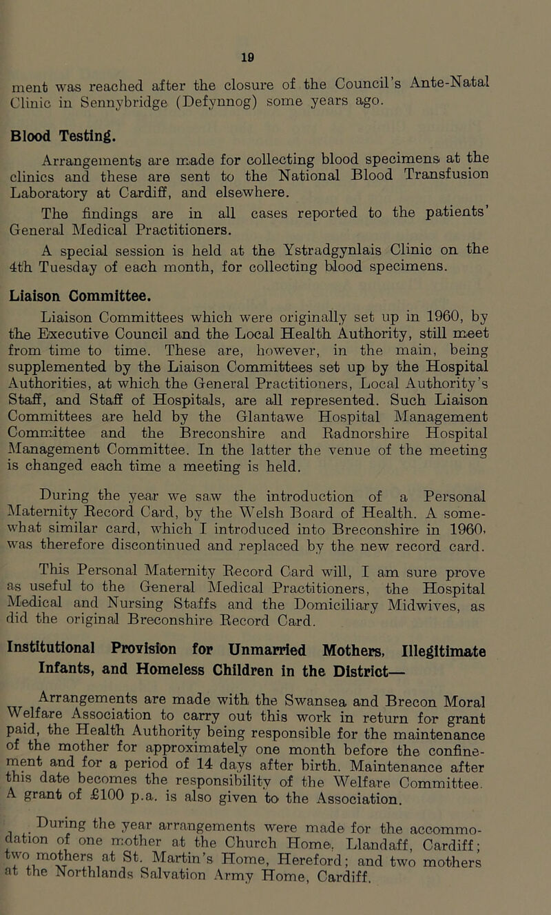 ment was i*eached after the closure of the Council s Ante-Natal Clinic in Sennybridge (Defvnnog) some years ago. Blood Testing. Arrangements are made for collecting blood specimens at the clinics and these are sent to the National Blood Transfusion Laboratory at Cardiff, and elsewhere. The findings are in all cases reported to the patients’ General Medical Practitioners. A special session is held at the Ystradgynlais Clinic on the 4th Tuesday of each month, for collecting blood specimens. Liaison Committee. Liaison Committees which were originally set up in 1960, by the Executive Council and the Local Health Authority, still meet from time to time. These are, however, in the main, being supplemented by the Liaison Committees set up by the Hospital Authorities, at which the General Practitioners, Local Authority’s Staff, and Staff of Hospitals, are all represented. Such Liaison Committees are held by the Glantawe Hospital Management Committee and the Breconshire and Radnorshire Hospital Management Committee. In the latter the venue of the meeting is changed each time a meeting is held. During the year we saw the introduction of a Personal Maternity Record Card, by the Welsh Board of Health. A some- what similar card, which I introduced into Breconshire in I960, was therefore discontinued and replaced by the new record card. This Personal Maternity Record Card will, I am sure prove as useful to the General Medical Practitioners, the Hospital Medical and Nursing Staffs and the Domiciliary Midwives, as did the original Breconshire Record Card. Institutional Provision for Unmarried Mothers, Illegitimate Infants, and Homeless Children in the District— r Arrangements are made with the Swansea and Brecon Moral W elf are Association to carry out this work in return for grant paid, the Health Authority being responsible for the maintenance of the mother for approximately one month before the confine- ment and for a period of 14 days after birth. Maintenance after this date becomes the responsibility of the Welfare Committee. A grant of £100 p.a. is also given to' the Association. Duiing the year arrangements were made for the accommo- dation of one mother at the Church Home, Llandaff, Cardiff; v\o mothers at St. Martin’s Home, Hereford; and two mothers at the Northlands Salvation Army Home, Cardiff.