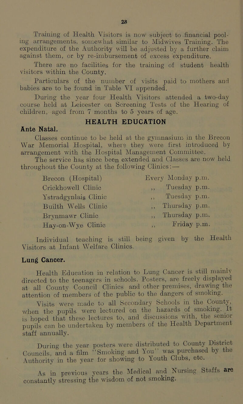 Training of Health Visitors is now subject to financial pool- ing arrangements, somewhat similar to Midwives Training. The expenditure of the Authority will be adjusted by a further claim against them, or by re-imbursement of excess expenditure. There are no facilities for the training of student health visitors within the County. Particulars of the number of visits paid to mothers and babies are to be found in Table VI appended. During the year four Health Visitors attended a two-day course held at Leicester on Screening Tests of the Hearing of children, aged from 7 months to 5 years of age. HEALTH EDUCATION Ante Natal. Classes continue to be held at the gymnasium in the Brecon War Memorial Hospital, where they were first introduced by arrangement with the Plospital Management Committee. The service has since been extended and Classes are now held throughout the County at the following Clinics: — Brecon (Hospital) Crickhowell Clinic Ystradgynlais Clinic Builth Wells Clinic Brynmawr Clinic Hay-on-Wye Clinic Every Monday p.m. ,, Tuesday p.m. ,, Tuesday p.m. ,, Thursday p.m. ,, Thursday p.m. ,, Friday p.m. Individual teaching is still being given by the Health Visitors at Infant Welfare Clinics. Lung Cancer. Health Education in relation to Lung Cancer is still mainly directed to the teenagers in schools. Posters, are freely displayed at all County Council Clinics and other premises, drawing the attention of members of the public to the dangers of smoking. Visits were made to all Secondary Schools in the County, when the pupils were lectured on the hazards of smoking. It> is hoped that these lectures to, and discussions with, the senior pupils can be undertaken by members of the Health Department staff annually. During the year posters were distributed to County District Councils, and a 'film “Smoking and You was purchased by the Authority in the year for showing to Youth Clubs, etc. As in previous years the Medical and Nursing Staffs &F6 constantly stressing the wisdom of not smoking.